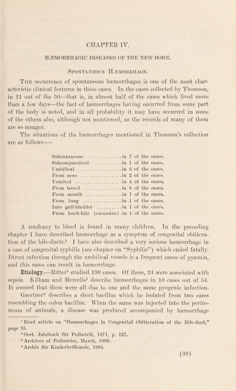 HEMORRHAGIC DISEASES OF THE NEW-BORN. Spontaneous Haemorrhage. The occurrence of spontaneous haemorrhages is one of the most char¬ acteristic clinical features in these cases. In the cases collected by Thomson, in 21 out of the 50—that is, in almost half of the cases which lived more than a few days—the fact of haemorrhages having occurred from some part of the body is noted, and in all probability it may have occurred in some of the others also, although not mentioned, as the records of many of them are so meager. The situations of the haemorrhages mentioned in Thomson^ collection are as follows :— Subcutaneous.in 7 of the cases. Subconjunctival .in 1 of the cases. Umbilical .in G of the cases. From nose ..in 2 of the cases. Vomited .in 4 of the cases. From bowel .in 8 of the cases. From mouth .in 1 of the cases. From lung .in 1 of the cases. Into gall-bladder .in 1 of the cases. From leecli-bite (excessive) .in 1 of the cases. A tendency to bleed is found in many children. In the preceding chapter I have described haemorrhage as a symptom of congenital oblitera¬ tion of the bile-ducts.1 I have also described a very serious haemorrhage in a case of congenital syphilis (see chapter on “Syphilis”) which ended fatally. Direct infection through the umbilical vessels is a frequent cause of pyaemia, and this same can result in haemorrhage. Etiology.—Ritter2 studied 190 cases. Of these, 24 were associated with sepsis. Kilham and Mercelis3 describe haemorrhages in 10 cases out of 54. It seemed that these were all due to one and the same pyogenic infection. Gaertner4 describes a short bacillus which he isolated from two cases resembling the colon bacillus. When the same was injected into the perito¬ neum of animals, a disease was produced accompanied by haemorrhage 1 Read article on “Hamiorrhages in Congenital Obliteration of the Bile-duct/’ page 35. 2 Oest. Jahrbuch ffir Pediatrik, 1871, p. 127. 3 Archives of Pediatrics, March, 1899. 4Archiv flir Kinderheilkunde, 1895.