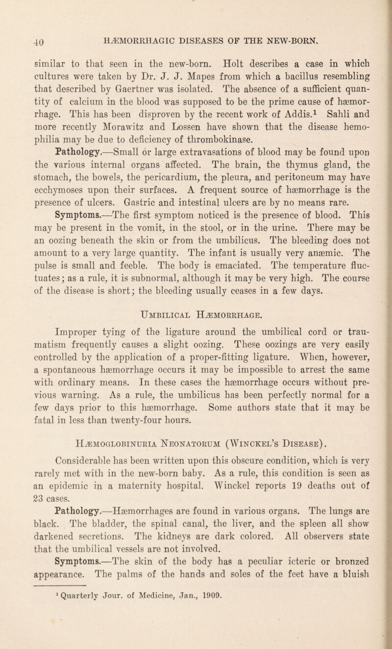 similar to that seen in the new-born. Holt describes a case in which cultures were taken by Dr. J. J. Mapes from which a bacillus resembling that described by Gaertner was isolated. The absence of a sufficient quan¬ tity of calcium in the blood was supposed to be the prime cause of haemor¬ rhage. This has been disproven by the recent work of Addis.1 Sahli and more recently Morawitz and Lossen have shown that the disease hemo¬ philia may be due to deficiency of thrombokinase. Pathology.—Small or large extravasations of blood may be found upon the various internal organs affected. The brain, the thymus gland, the stomach, the bowels, the pericardium, the pleura, and peritoneum may have ecchymoses upon their surfaces. A frequent source of haemorrhage is the presence of ulcers. Gastric and intestinal ulcers are by no means rare. Symptoms.—The first symptom noticed is the presence of blood. This may be present in the vomit, in the stool, or in the urine. There may be an oozing beneath the skin or from the umbilicus. The bleeding does not amount to a very large quantity. The infant is usually very anasmic. The pulse is small and feeble. The body is emaciated. The temperature fluc¬ tuates ; as a rule, it is subnormal, although it may be very high. The course of the disease is short; the bleeding usually ceases in a few days. Umbilical Hemorrhage. Improper tying of the ligature around the umbilical cord or trau¬ matism frequently causes a slight oozing. These oozings are very easily controlled by the application of a proper-fitting ligature. When, however, a spontaneous haemorrhage occurs it may be impossible to arrest the same with ordinary means. In these cases the haemorrhage occurs without pre¬ vious warning. As a rule, the umbilicus has been perfectly normal for a few days prior to this haemorrhage. Some authors state that it may be fatal in less than twenty-four hours. Hemoglobinuria Neonatorum (Winckel’s Disease). Considerable has been written upon this obscure condition, which is very rarely met with in the new-born baby. As a rule, this condition is seen as an epidemic in a maternity hospital. Winckel reports 19 deaths out of 23 cases. Pathology.—Haemorrhages are found in various organs. The lungs are black. The bladder, the spinal canal, the liver, and the spleen all show darkened secretions. The kidneys are dark colored. All observers state that the umbilical vessels are not involved. Symptoms.—The skin of the body has a peculiar icteric or bronzed appearance. The palms of the hands and soles of the feet have a bluish 1 Quarterly Jour, of Medicine, Jan., 1909.