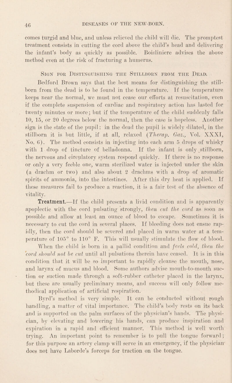 comes turgid and blue, and unless relieved the child will die. The promptest treatment consists in cutting the cord above the child’s head and delivering the infant’s body as quickly as possible. Boisliniere advises the above method even at the risk of fracturing a humerus. Sign for Distinguishing the Stillborn from the Dead. Bedford Brown says that the best means for distinguishing the still¬ born from the dead is to be found in the temperature. If the temperature keeps near the normal, we must not cease our efforts at resuscitation, even if the complete suspension of cardiac and respiratory action has lasted for twenty minutes or more; but if the temperature of the child suddenly falls 10, 15, or 20 degrees below the normal, then the case is hopeless. Another sign is the state of the pupil: in the dead the pupil is widely dilated, in the stillborn it is but little, if at all, relaxed (Therap. Gaz., Yol. XXXI, Xo. 6). The method consists in injecting into each arm 5 drops of whisky with 1 drop of tincture of belladonna. If the infant is only stillborn, the nervous and circulatory system respond quickly. If there is no response or only a very feeble one, warm sterilized water is injected under the skin (a drachm or two) and also about 2 drachms with a drop of aromatic spirits of ammonia, into the intestines. After this dry heat is applied. If these measures fail to produce a reaction, it is a fair test of the absence of vitality. Treatment.—If the child presents a livid condition and is apparently apoplectic with the cord pulsating strongly, then cut the cord as soon as possible and allow at least an ounce of blood to escape. Sometimes it is necessary to cut the cord in several places. If bleeding does not ensue rap¬ idly, then the cord should be severed and placed in warm wrater at a tem¬ perature of 105° to 110° F. This will usually stimulate the flow of blood. When the child is born in a pallid condition and feels cold, then the ford should not be cut until all pulsations therein have ceased. It is in this condition that it will be so important to rapidly cleanse the mouth, nose, and larynx of mucus and blood. Some authors advise mouth-to-mouth suc¬ tion or suction made through a soft-rubber catheter placed in the larynx, but these are usually preliminary means, and success will only follow me¬ thodical application of artificial respiration. Byrd’s method is very simple. It can be conducted without rough handling, a matter of vital importance. The child’s body rests on its back and is supported on the palm surfaces of the physician’s hands. The physi¬ cian, by elevating and lowering his hands, can produce inspiration and expiration in a rapid and efficient manner. This method is well worth trying. An important point to remember is to pull the tongue forward; for this purpose an artery clamp will serve in an emergency, if the physician does not have Laborde’s forceps for traction on the tongue.