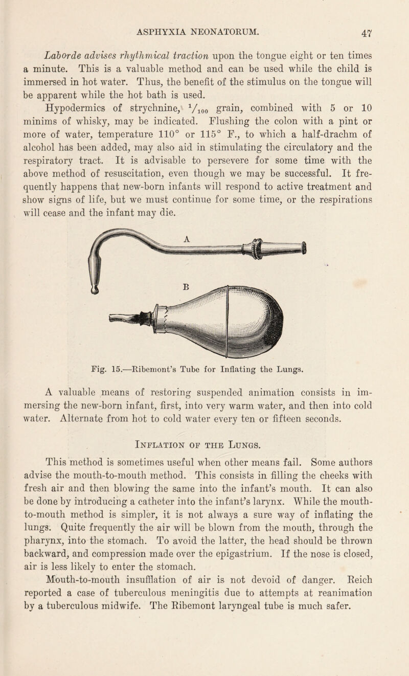 Laborde advises rhythmical traction upon the tongue eight or ten times a minute. This is a valuable method and can be used while the child is immersed in hot water. Thus, the benefit of the stimulus on the tongue will be apparent while the hot bath is used. Hypodermics of strychnine, Vioo grain, combined with 5 or 10 minims of whisky, may be indicated. Flushing the colon with a pint or more of water, temperature 110° or 115° F., to which a half-drachm of alcohol has been added, may also aid in stimulating the circulatory and the respiratory tract. It is advisable to persevere for some time with the above method of resuscitation, even though we may be successful. It fre¬ quently happens that new-born infants will respond to active treatment and show signs of life, but we must continue for some time, or the respirations will cease and the infant may die. Fig. 15.—Ribemont’s Tube for Inflating the Lungs. A valuable means of restoring suspended animation consists in im¬ mersing the new-born infant, first, into very warm water, and then into cold water. Alternate from hot to cold water every ten or fifteen seconds. Inflation of the Lungs. This method is sometimes useful when other means fail. Some authors advise the mouth-to-mouth method. This consists in filling the cheeks with fresh air and then blowing the same into the infant’s mouth. It can also be done by introducing a catheter into the infant’s larynx. While the mouth- to-mouth method is simpler, it is not always a sure way of inflating the lungs. Quite frequently the air will be blown from the mouth, through the pharynx, into the stomach. To avoid the latter, the head should be thrown backward, and compression made over the epigastrium. If the nose is closed, air is less likely to enter the stomach. Mouth-to-mouth insufflation of air is not devoid of danger. Reich reported a case of tuberculous meningitis due to attempts at reanimation by a tuberculous midwife. The Ribemont laryngeal tube is much safer.