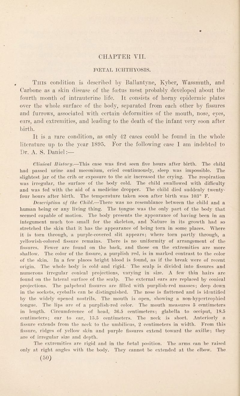 FCETAL ICHTHYOSIS. This condition is described by Ballantyne, Ivyber, Wassnrath, and Carbone as a skin disease of the foetus most probably developed about the fourth month of intrauterine life. It consists of horny epidermic plates over the whole surface of the body, separated from each other by fissures and furrows, associated with certain deformities of the mouth, nose, eyes, ears, and extremities, and leading to the death of the infant very soon after birth. It is a rare condition, as only 42 cases could be found in the whole literature up to the year 1895. For the following case 1 am indebted to Dr. A. S. Daniel:— Clinical History.—This case was first seen five hours after birth. The child had passed urine and meconium, cried continuously, sleep was impossible. The slightest jar of the crib or exposure to the air increased the crying. The respiration was irregular, the surface of the body cold. The child swallowed with difficulty and was fed with the aid of a medicine dropper. The child died suddenly twenty- four hours after birth. The temperature taken soon after birth was 103° F. Description of the Child.—There was no resemblance between the child and a human being or any living thing. The tongue was the only part of the body that seemed capable of motion. The body presents the appearance of having been in an integument much too small for the skeleton, and Nature in its growth had so stretched the skin that it has the appearance of being torn in some places. Where it is torn through, a purple-covered slit appears; where torn partly through, a yellowish-colored fissure remains. There is no uniformity of arrangement of the fissures. Fewer are found on the back, and those on the extremities are more shallow. The color of the fissure, a purplish red, is in marked contrast to the color of the skin. In a few places bright blood is found, as if the break were of recent origin. The whole body is cold and rigid. The scalp is divided into fissures and numerous irregular conical projections, varying in size. A few thin hairs are found on the lateral surface of the scalp. The external ears are replaced by conical projections. The palpebral fissures are filled with purplish-red masses; deep down in the sockets, eyeballs can be distinguished. The nose is flattened and is identified by the widely opened nostrils. The mouth is open, showing a non-hypertrophied tongue. The lips are of a purplish-red color. The mouth measures 5 centimeters in length. Circumference of head, 36.5 centimeters; glabella to occiput, 18.5 centimeters; ear to ear, 15.5 centimeters. The neck is short. Anteriorly a fissure extends from the neck to the umbilicus, 2 centimeters in width. From this fissure, ridges of yellow skin and purple fissures extend toward the axillae; they are of irregular size and depth. The extremities are rigid and in the foetal position. The arms can be raised only at right angles with the body. They cannot be extended at the elbow. The