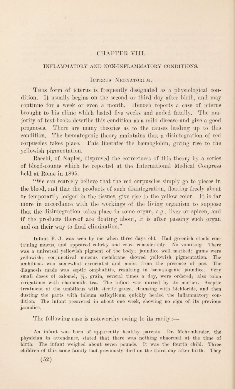 INFLAMMATORY AND NON-INFLAMMATORY CONDITIONS. Icterus Neonatorum. This form of icterus is frequently designated as a physiological con¬ dition. It usually begins on the second or third day after birth, and may continue for a week or even a month. Henoch reports a case of icterus brought to his clinic which lasted five weeks and ended fatally. The ma¬ jority of text-books describe this condition as a mild disease and give a good prognosis. There are many theories as to the causes leading up to this condition. The hematogenic theory maintains that a disintegration of red corpuscles takes place. This liberates the hemoglobin, giving rise to the yellowish pigmentation. Racchi, of Naples, disproved the correctness of this theory by a series of blood-counts which he reported at the International Medical Congress held at Rome in 1895. “We can scarcely believe that the red corpuscles simply go to pieces in the blood, and that the products of such disintegration, floating freely about or temporarily lodged in the tissues, give rise to the yellow color. It is far more in accordance with the workings of the living organism to suppose that the disintegration takes place in some organ, e.g., liver or spleen, and if the products thereof are floating about, it is after passing such organ and on their way to final elimination.” Infant F. J. was seen by me when three days old. Had greenish stools con¬ taining mucus, and appeared colicky and cried considerably. No vomiting. There was a universal yellowish pigment of the body; jaundice well marked; gums were yellowish; conjunctival mucous membrane showed yellowish pigmentation. The umbilicus was somewhat excoriated and moist from the presence of pus. The diagnosis made was septic omphalitis, resulting in hsematogenic jaundice. Very small doses of calomel, Mo grain, several times a day, were ordered; also colon irrigations with chamomile tea. The infant was nursed by its mother. Aseptic treatment of the umbilicus with sterile gauze, cleansing with bichloride, and then dusting the parts with talcum salicylicum quickly healed the inflammatory con¬ dition. The infant recovered in about one week, showing no sign of its previous jaundice. The following case is noteworthy owing to its rarity:— An infant was born of apparently healthy parents. Dr. Mehrenlander, the physician in attendance, stated that there was nothing abnormal at the time of birth. The infant weighed about seven pounds. It was the fourth child. Three children of this same family had previously died on the third day after birth. They