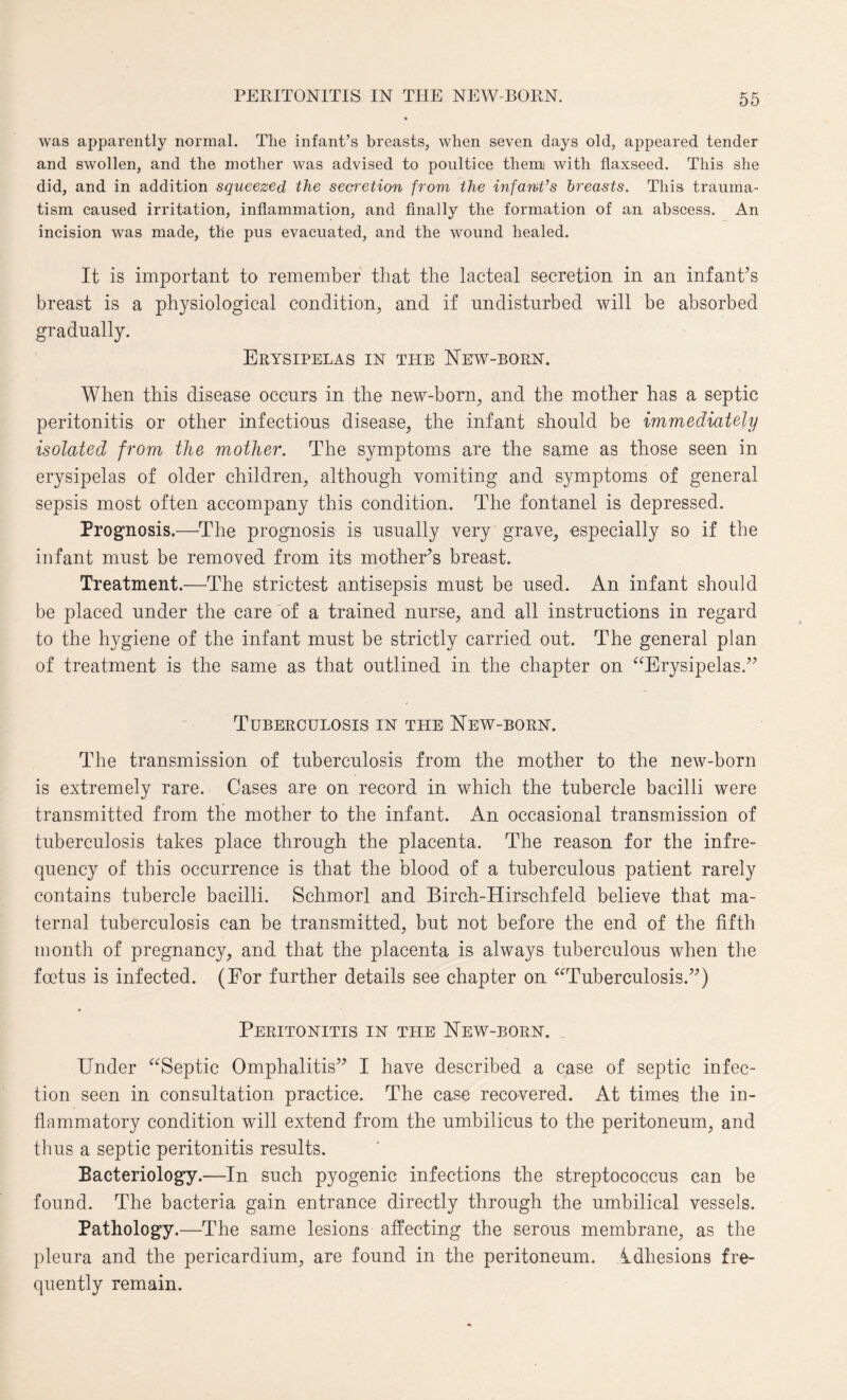 was apparently normal. Tlie infant’s breasts, when seven days old, appeared tender and swollen, and the mother was advised to poultice them with flaxseed. This she did, and in addition squeezed the secretion from the infant’s breasts. This trauma¬ tism caused irritation, inflammation, and finally the formation of an abscess. An incision was made, the pus evacuated, and the wound healed. It is important to remember that the lacteal secretion in an infant’s breast is a physiological condition, and if undisturbed will be absorbed gradually. Erysipelas in the New-born. When this disease occurs in the new-born, and the mother has a septic peritonitis or other infectious disease, the infant should be immediately isolated from tlie mother. The symptoms are the same as those seen in erysipelas of older children, although vomiting and symptoms of general sepsis most often accompany this condition. The fontanel is depressed. Prognosis.—The prognosis is usually very grave, especially so if the infant must be removed from its mother’s breast. Treatment.—The strictest antisepsis must be used. An infant should be placed under the care of a trained nurse, and all instructions in regard to the hygiene of the infant must be strictly carried out. The general plan of treatment is the same as that outlined in the chapter on “Erysipelas.” Tuberculosis in the New-born. The transmission of tuberculosis from the mother to the new-born is extremely rare. Cases are on record in which the tubercle bacilli were transmitted from the mother to the infant. An occasional transmission of tuberculosis takes place through the placenta. The reason for the infre¬ quency of this occurrence is that the blood of a tuberculous patient rarely contains tubercle bacilli. Schmorl and Birch-Hirschfeld believe that ma¬ ternal tuberculosis can be transmitted, but not before the end of the fifth month of pregnancy, and that the placenta is always tuberculous when the foetus is infected. (For further details see chapter on “Tuberculosis.”) • Peritonitis in tile New-born. _ Under “Septic Omphalitis” I have described a case of septic infec¬ tion seen in consultation practice. The case recovered. At times the in¬ flammatory condition will extend from the umbilicus to the peritoneum, and thus a septic peritonitis results. Bacteriology.—In such pyogenic infections the streptococcus can be found. The bacteria gain entrance directly through the umbilical vessels. Pathology.—The same lesions affecting the serous membrane, as the pleura and the pericardium, are found in the peritoneum. Idhesions fre¬ quently remain.