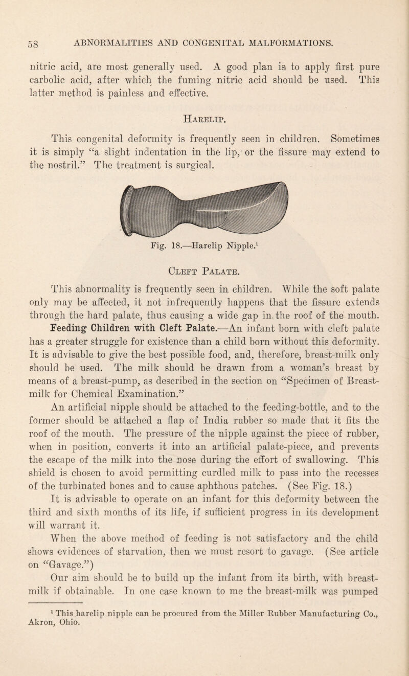 nitric acid, are most generally nsed. A good plan isi to apply first pure carbolic acid, after which the fuming nitric acid should be used. This latter method is painless and effective. Harelip. This congenital deformity is frequently seen in children. Sometimes it is simply “a slight indentation in the lip,' or the fissure may extend to the nostril.” The treatment is surgical. Fig. 18.—Harelip Nipple.1 Cleft Palate. This abnormality is frequently seen in children. While the soft palate only may be affected, it not infrequently happens that the fissure extends through the hard palate, thus causing a wide gap in. the roof of the mouth. Feeding Children with Cleft Palate.—An infant born with cleft palate has a greater struggle for existence than a child born without this deformity. It is advisable to give the best possible food, and, therefore, breast-milk only should be used. The milk should be drawn from a woman’s breast by means of a breast-pump, as described in the section on “Specimen of Breast- milk for Chemical Examination.” An artificial nipple should be attached to the feeding-bottle, and to the former should be attached a flap of India rubber so made that it fits the roof of the mouth. The pressure of the nipple against the piece of rubber, when in position, converts it into an artificial palate-piece, and prevents the escape of the milk into the nose during the effort of swallowing. This shield is chosen to avoid permitting curdled milk to pass into the recesses of the turbinated bones and to cause aphthous patches. (See Eig. 18.) It is advisable to operate on an infant for this deformity between the third and sixth months of its life, if sufficient progress in its development will warrant it. When the above method of feeding is not satisfactory and the child shows evidences of starvation, then we must resort to gavage. (See article on “Gavage.”) Our aim should be to build up the infant from its birth, with breast- milk if obtainable. In one case known to me the breast-milk was pumped 1 This harelip nipple can be procured from the Miller Rubber Manufacturing Co., Akron, Ohio.