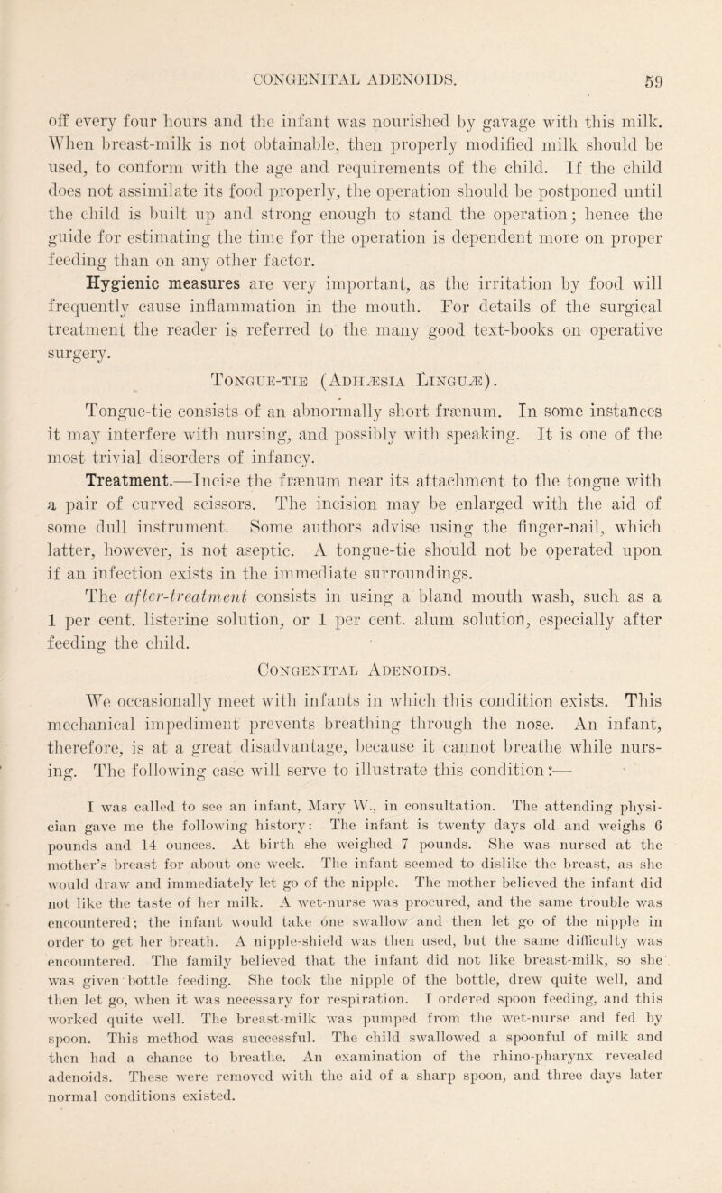 off every four hours and the infant was nourished by gavage with this milk. When breast-milk is not obtainable, then properly modified milk should be used, to conform with the age and requirements of the child. If the child does not assimilate its food properly, the operation should he postponed until the child is built up and strong enough to stand the operation; hence the guide for estimating the time for the operation is dependent more on proper feeding than on any other factor. Hygienic measures are very important, as the irritation by food will frequently cause inflammation in the mouth. For details of the surgical treatment the reader is referred to the many good text-books on operative surgery. Tongue-tie (Adhaesia Linguae). Tongue-tie consists of an abnormally short framum. In some instances it may interfere with nursing, and possibly with speaking. It is one of the most trivial disorders of infancy. Treatment.—Incise the framum near its attachment to the tongue with a pair of curved scissors. The incision may be enlarged with the aid of some dull instrument. Some authors advise using the finger-nail, which latter, however, is not aseptic. A tongue-tie should not be operated upon if an infection exists in the immediate surroundings. The after-treatment consists in using a bland mouth wash, such as a 1 per cent, listerine solution, or 1 per cent, alum solution, especially after feeding the child. Congenital Adenoids. We occasionally meet with infants in which this condition exists. This mechanical impediment prevents breathing through the nose. An infant, therefore, is at a great disadvantage, because it cannot breathe while nurs¬ ing. The following case will serve to illustrate this condition °— I was called to see an infant, Mary W., in consultation. The attending physi¬ cian gave me the following history: The infant is twenty days old and weighs 6 pounds and 14 ounces. At birth she weighed 7 pounds. She was nursed at the mother’s breast for about one week. The infant seemed to dislike the breast, as she would draw and immediately let go of the nipple. The mother believed the infant did not like the taste of her milk. A wet-nurse was procured, and the same trouble was encountered; the infant would take one swallow and then let go of the nipple in order to get her breath. A nipple-shield was then used, but the same difficulty was encountered. The family believed that the infant did not like breast-milk, so she was given bottle feeding. She took the nipple of the bottle, drew quite well, and then let go, when it was necessary for respiration. I ordered spoon feeding, and this worked quite well. The breast-milk was pumped from the wet-nurse and fed by spoon. This method was successful. The child swallowed a spoonful of milk and then had a chance to breathe. An examination of the rhino-pharynx revealed adenoids. These were removed with the aid of a sharp spoon, and three days later normal conditions existed.