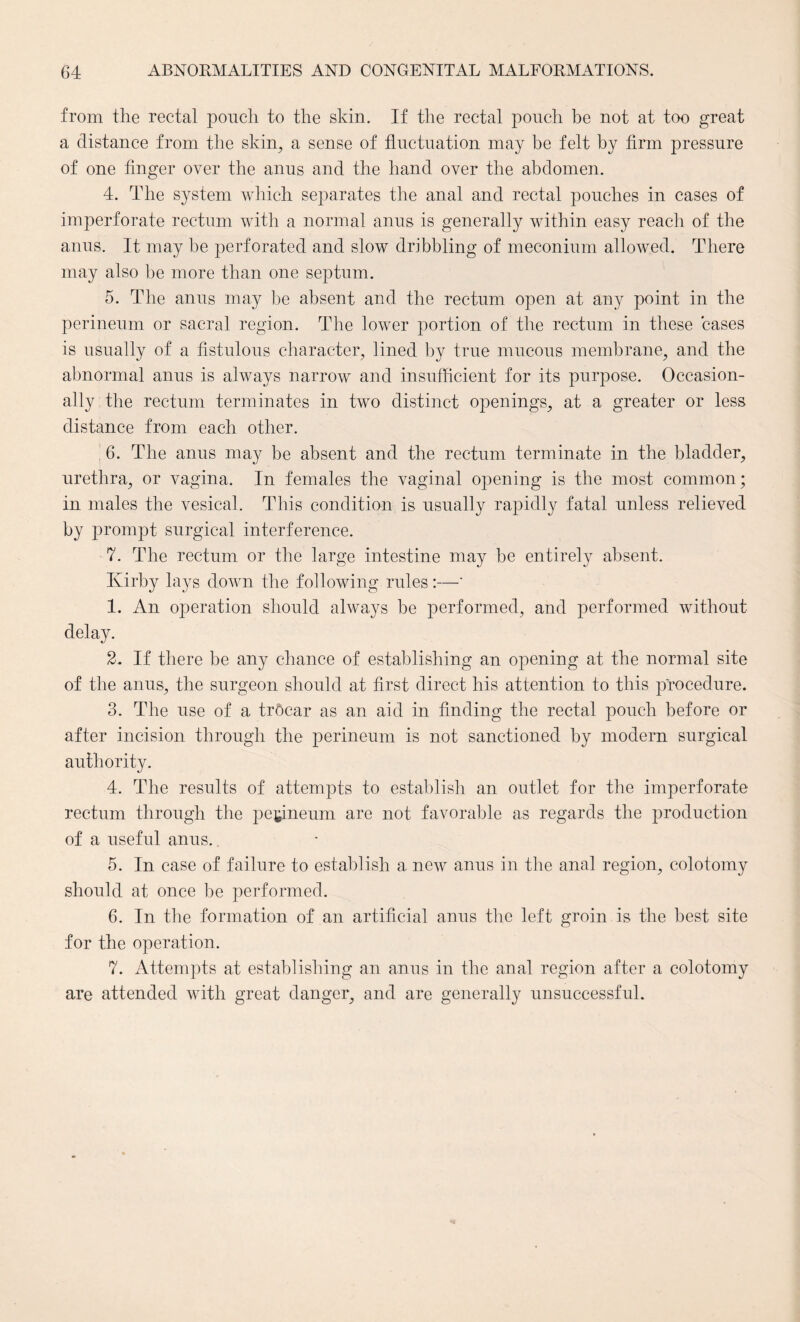 from the rectal pouch to the skin. If the rectal pouch be not at too great a distance from the skin, a sense of fluctuation may be felt by firm pressure of one finger over the anus and the hand over the abdomen. 4. The system which separates the anal and rectal pouches in cases of imperforate rectum with a normal anus is generally within easy reach of the anus. It may be perforated and slow dribbling of meconium allowed. There may also be more than one septum. 5. The anus may be absent and the rectum open at any point in the perineum or sacral region. The lower portion of the rectum in these cases is usually of a fistulous character, lined by true mucous membrane, and the abnormal anus is always narrow and insufficient for its purpose. Occasion¬ ally the rectum terminates in two distinct openings, at a greater or less distance from each other. 6. The anus may be absent and the rectum terminate in the bladder, urethra, or vagina. In females the vaginal opening is the most common; in males the vesical. This condition is usually rapidly fatal unless relieved by prompt surgical interference. 7. The rectum or the large intestine may be entirely absent. Kirby lays down the following rules:—' 1. An operation should always be performed, and performed without delay. 2. If there be any chance of establishing an opening at the normal site of the anus, the surgeon should at first direct his attention to this procedure. 3. The use of a trOcar as an aid in finding the rectal pouch before or after incision through the perineum is not sanctioned by modern surgical authority. 4. The results of attempts to establish an outlet for the imperforate rectum through the perineum are not favorable as regards the production of a useful anus. 5. In case of failure to establish a new anus in the anal region, colotomy should at once be performed. 6. In the formation of an artificial anus the left groin is the best site for the operation. 7. Attempts at establishing an anus in the anal region after a colotomy are attended with great danger, and are generally unsuccessful.