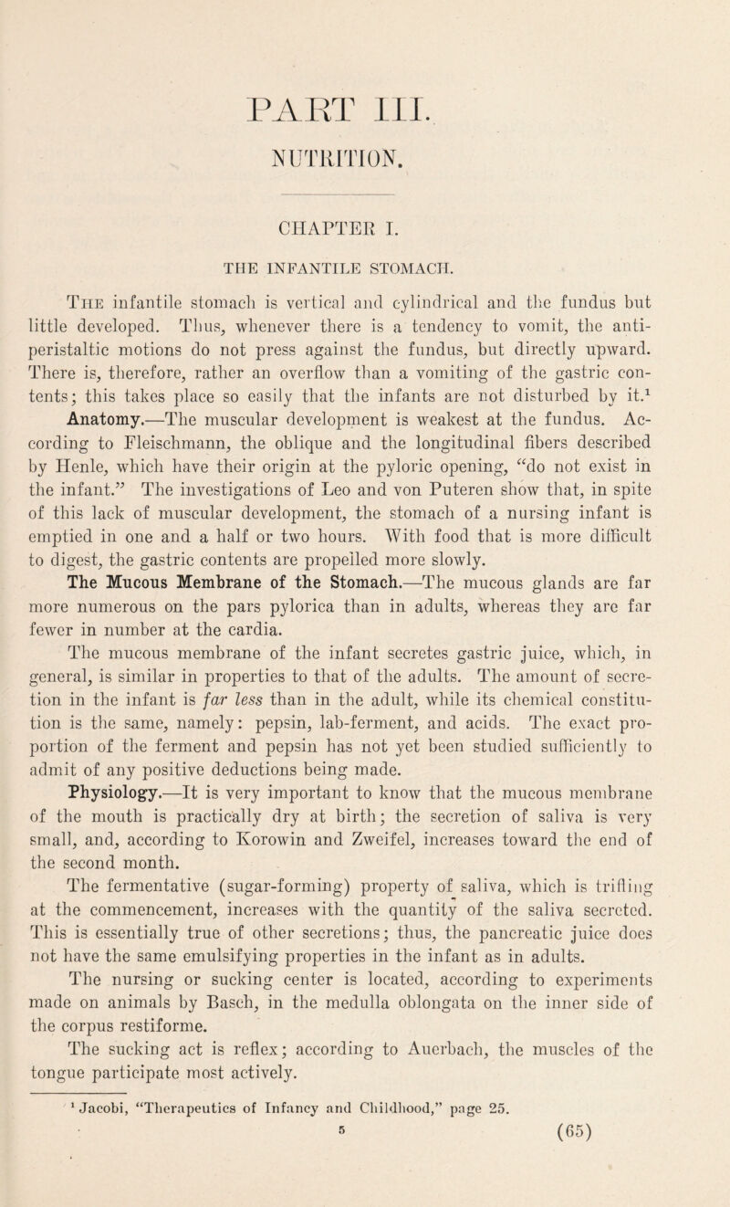 PART III. NUTRITION. CHAPTER I. THE INFANTILE STOMACH. The infantile stomach is vertical and cylindrical and the fundus but little developed. Thus, whenever there is a tendency to vomit, the anti- peristaltic motions do not press against the fundus, but directly upward. There is, therefore, rather an overflow than a vomiting of the gastric con¬ tents; this takes place so easily that the infants are not disturbed by it.1 Anatomy.—The muscular development is weakest at the fundus. Ac¬ cording to Fleischmann, the oblique and the longitudinal fibers described by Henle, which have their origin at the pyloric opening, “do not exist in the infant.” The investigations of Leo and von Puteren show that, in spite of this lack of muscular development, the stomach of a nursing infant is emptied in one and a half or two hours. With food that is more difficult to digest, the gastric contents are propelled more slowly. The Mucous Membrane of the Stomach.—The mucous glands are far more numerous on the pars pylorica than in adults, whereas they are far fewer in number at the cardia. The mucous membrane of the infant secretes gastric juice, which, in general, is similar in properties to that of the adults. The amount of secre¬ tion in the infant is far less than in the adult, while its chemical constitu¬ tion is the same, namely: pepsin, lab-ferment, and acids. The exact pro¬ portion of the ferment and pepsin has not yet been studied sufficiently to admit of any positive deductions being made. Physiology.—It is very important to know that the mucous membrane of the mouth is practically dry at birth; the secretion of saliva is very small, and, according to Korowin and Zweifel, increases toward the end of the second month. The fermentative (sugar-forming) property of saliva, which is trifling at the commencement, increases with the quantity of the saliva secreted. This is essentially true of other secretions; thus, the pancreatic juice docs not have the same emulsifying properties in the infant as in adults. The nursing or sucking center is located, according to experiments made on animals by Basch, in the medulla oblongata on the inner side of the corpus restiforme. The sucking act is reflex; according to Auerbach, the muscles of the tongue participate most actively. ‘Jacobi, “Therapeutics of Infancy and Childhood,” page 25.