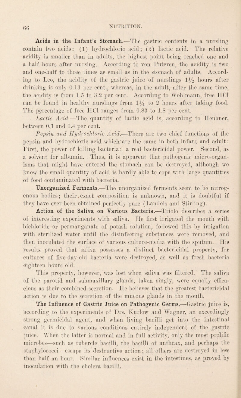 Acids in the Infant’s Stomach.—The gastric contents in a nursling contain two acids: (1) hydrochloric acid; (2) lactic acid. The relative acidity is smaller than in adults, the highest point being reached one and a half hours after nursing. According to von Puteren, the acidity is two and one-lialf to three times as small as in the stomach of adults. Accord¬ ing to Leo, the acidity of the gastric juice of nurslings 1% hours after drinking is only 0.13 per cent., whereas, in the adult, after the same time, the acidity is from 1.5 to 3.2 per cent. According to Wolilmann, free HC1 can be found in healthy nurslings from 1% to 2 hours after taking food. The percentage of free I1C1 ranges from 0.83 to 1.8 per cent. Lactic Acid.—The quantity of lactic acid is, according to Heubner, between 0.1 and 0.4 per cent. Pepsin and Hydrochloric Acid.—There are two chief functions of the pepsin and hydrochloric acid which'are the same in both infant and adult: First, the power of killing bacteria: a real bactericidal power. Second, as a solvent for albumin. Thus, it is apparent that pathogenic micro-organ¬ isms that might have entered the stomach can be destroyed, although we know the small quantity of acid is hardly able to cope with large quantities of food contaminated with bacteria. Unorganized Ferments.—The unorganized ferments seem to be nitrog¬ enous bodies; their,exact composition is unknown, and it is doubtful if they have ever been obtained perfectly pure (Landois and Stirling). Action of the Saliva on Various Bacteria.—Triolo describes a series of interesting experiments with saliva. He first irrigated the mouth with bichloride or permanganate of potash solution, followed this by irrigation with sterilized water until the disinfecting substances were removed, and then inoculated the surface of various culture-media with the sputum. His results proved that saliva possesses a distinct bactericidal property, for cultures of five-day-old bacteria were destroyed, as well as fresh bacteria eighteen- hours old. This property, however, was lost when saliva was filtered. The saliva of the parotid and submaxillary glands, taken singly, were equally effica¬ cious as their combined secretion. He believes that the greatest bactericidal action is due to the secretion of the mucous glands in the mouth. The Influence of Gastric Juice on Pathogenic Germs.—Gastric juice is, according to the experiments of Hrs. Kurlow and Wagner, an exceedingly strong germicidal agent, and when living bacilli get into the intestinal canal it is due to various conditions entirely independent of the gastric juice. When the latter is normal and in full activity, only the most prolific microbes—such as tubercle bacilli, the bacilli of anthrax, and perhaps the staphylococci—escape its destructive action; all others are destroyed in less than half an hour. Similar influences exist in the intestines, as proved by inoculation with the cholera bacilli.