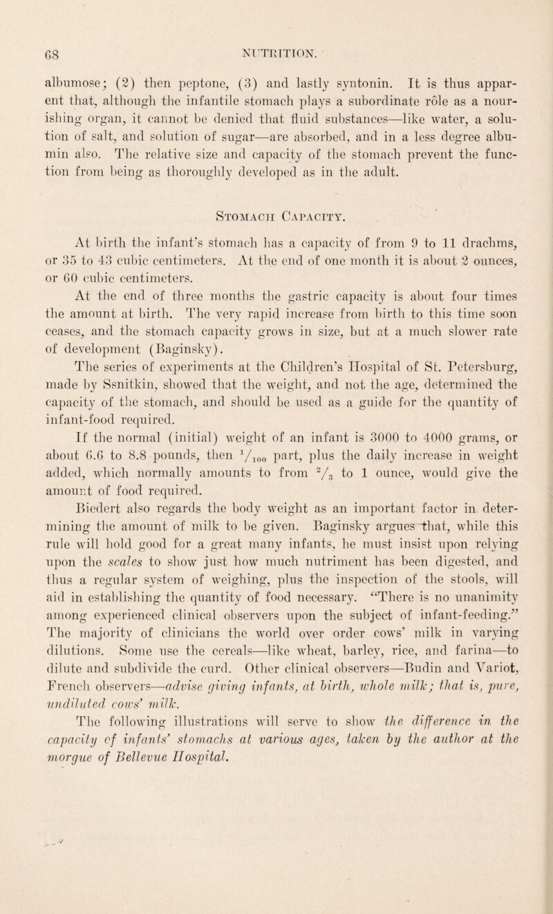 albumose; (2) then peptone, (3) and lastly syntonin. It is thus appar¬ ent that, although the infantile stomach plays a subordinate role as a nour¬ ishing organ, it cannot be denied that fluid substances—like water, a solu¬ tion of salt, and solution of sugar—are absorbed, and in a less degree albu¬ min also. The relative size and capacity of the stomach prevent the func¬ tion from being as thoroughly developed as in the adult. Stomach Capacity. At birth the infant’s stomach has a capacity of from 9 to 11 drachms, or 35 to 43 cubic centimeters. At the end of one month it is about 2 ounces, or 60 cubic centimeters. At the end of three months the gastric capacity is about four times the amount at birth. The very rapid increase from birth to this time soon ceases, and the stomach capacity grows in size, but at a much slower rate of development (Baginsky). The series of experiments at the Children’s Hospital of St. Petersburg, made by Ssnitkin, showed that the weight, and not the age, determined the capacity of the stomach, and should be used as a guide for the quantity of infant-food required. If the normal (initial) weight of an infant is 3000 to 4000 grams, or about 6.6 to 8.8 pounds, then 1/100 part, plus the daily increase in weight added, which normally amounts to from 2/3 to 1 ounce, would give the amount of food required. Biedert also regards the body weight as an important factor in. deter¬ mining the amount of milk to be given. Baginsky argues that, while this rule will hold good for a great many infants, he must insist upon relying upon the scales to show just how much nutriment has been digested, and thus a regular system of weighing, plus the inspection of the stools, will aid in establishing the quantity of food necessary. “There is no unanimity among experienced clinical observers upon the subject of infant-feeding/’ The majority of clinicians the world over order cows’ milk in varying dilutions. Some use the cereals—like wheat, barley, rice, and farina—to dilute and subdivide the curd. Other clinical observers—Budin and Variot, French observers—advise giving infants, at birth, ivliole milk; that is, pure, undiluted cows’ milk. The following illustrations will serve to show the difference in the capacity of infants’ stomachs at various ages, taken by the author at the morgue of Bellevue Hospital.