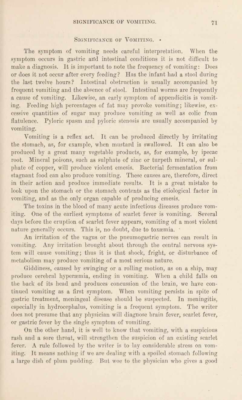 Significance of Vomiting. - The symptom of vomiting needs careful interpretation. When the symptom occurs in gastric arid intestinal conditions it is not difficult to make a diagnosis. It is important to note the frequency of vomiting: Does or does it not occur after every feeding? Has the infant had a stool during the last twelve hours? Intestinal obstruction is usually accompanied by frequent vomiting and the absence of stool. Intestinal worms are frequently a cause of vomiting. Likewise, an early symptom of appendicitis is vomit¬ ing. Feeding high percentages of fat may provoke vomiting; likewise, ex¬ cessive quantities of sugar may produce vomiting as well as colic from flatulence. Pyloric spasm and pyloric stenosis are usually accompanied by vomiting. Vomiting is a reflex act. It can be produced directly by irritating the stomach, as, for example, when mustard is swallowed. It can also be produced by a great many vegetable products, as, for example, by ipecac root. Mineral poisons, such as sulphate of zinc or turpeth mineral, or sul¬ phate of copper, will produce violent emesis. Bacterial fermentation from stagnant food can also produce vomiting. These causes are, therefore, direct in their action and produce immediate results. It is a great mistake to look upon the stomach or the stomach contents as the etiological factor in vomiting, and as the only organ capable of producing emesis. The toxins in the blood of many acute infectious diseases produce vom¬ iting. One of the earliest symptoms of scarlet fever is vomiting. Several days before the eruption of scarlet fever appears, vomiting of a most violent nature generally occurs. This is, no doubt, due to toxaemia. * An irritation of the vagus or the pneumogastric nerves can result in vomiting. Any irritation brought about through the central nervous sys¬ tem will cause vomiting; thus it is that shock, fright, or disturbance of metabolism may produce vomiting of a most serious nature. Giddiness, caused by swinging or a rolling motion, as on a ship, may produce cerebral hyperaemia, ending in vomiting. When a child falls on the back of its head and produces concussion of the brain, we have con¬ tinued vomiting as a first symptom. When vomiting persists in spite of gastric treatment, meningeal disease should be suspected. In meningitis, especially in hydrocephalus, vomiting is a frequent symptom. The writer does not presume that any physician will diagnose brain fever, scarlet fever, or gastric fever by the single symptom of vomiting. On the other hand, it is well to know that vomiting, with a suspicious rash and a sore throat, will strengthen the suspicion of an existing scarlet fever. A rule followed by the writer is to lay considerable stress on vom¬ iting. It means nothing if we are dealing with a spoiled stomach following a large dish of plum pudding. But woe to the physician who gives a good