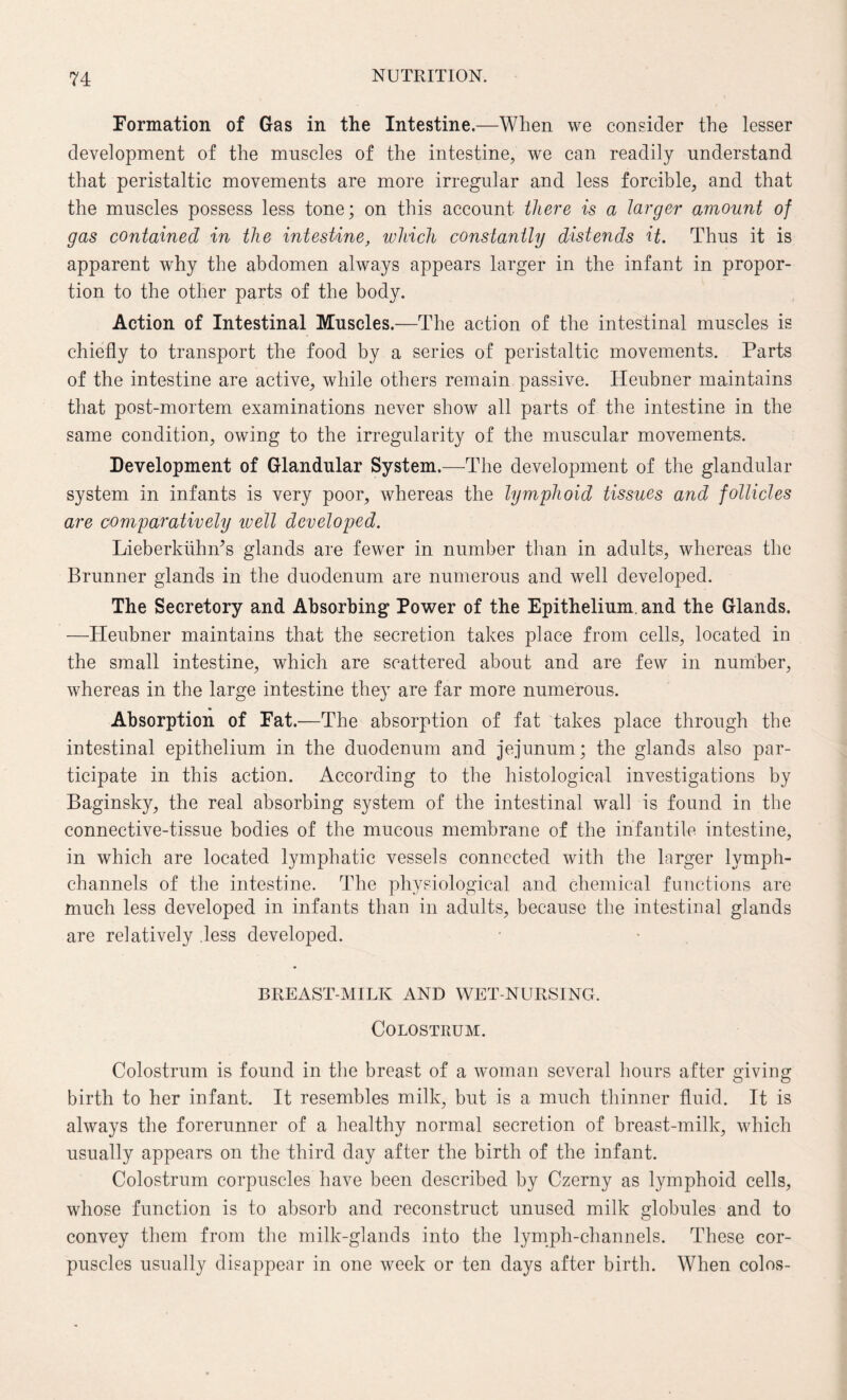 Formation of Gas in the Intestine.—When we consider the lesser development of the muscles of the intestine, we can readily understand that peristaltic movements are more irregular and less forcible, and that the muscles possess less tone; on this account there is a larger amount of gas contained in the intestine, which constantly distends it. Thus it is apparent why the abdomen always appears larger in the infant in propor¬ tion to the other parts of the body. Action of Intestinal Muscles.—The action of the intestinal muscles is chiefly to transport the food by a series of peristaltic movements. Parts of the intestine are active, while others remain passive. Heubner maintains that post-mortem examinations never show all parts of the intestine in the same condition, owing to the irregularity of the muscular movements. Development of Glandular System.—The development of the glandular system in infants is very poor, whereas the lymphoid tissues and follicles are comparatively ivell developed. LieberkiihiTs glands are fewer in number than in adults, whereas the Brunner glands in the duodenum are numerous and well developed. The Secretory and Absorbing Power of the Epithelium, and the Glands. —Heubner maintains that the secretion takes place from cells, located in the small intestine, which are scattered about and are few in number, whereas in the large intestine they are far more numerous. Absorption of Fat.—The absorption of fat takes place through the intestinal epithelium in the duodenum and jejunum; the glands also par¬ ticipate in this action. According to the histological investigations by Baginsky, the real absorbing system of the intestinal wall is found in the connective-tissue bodies of the mucous membrane of the infantile intestine, in which are located lymphatic vessels connected with the larger lymph- channels of the intestine. The physiological and chemical functions are much less developed in infants than in adults, because the intestinal glands are relatively less developed. BREAST-MILK AND WET-NURSING. Colostrum. Colostrum is found in the breast of a woman several hours after giving birth to her infant. It resembles milk, but is a much thinner fluid. It is always the forerunner of a healthy normal secretion of breast-milk, which usually appears on the third day after the birth of the infant. Colostrum corpuscles have been described by Czerny as lymphoid cells, whose function is to absorb and reconstruct unused milk globules and to convey them from the milk-glands into the lymph-channels. These cor¬ puscles usually disappear in one week or ten days after birth. When colos-