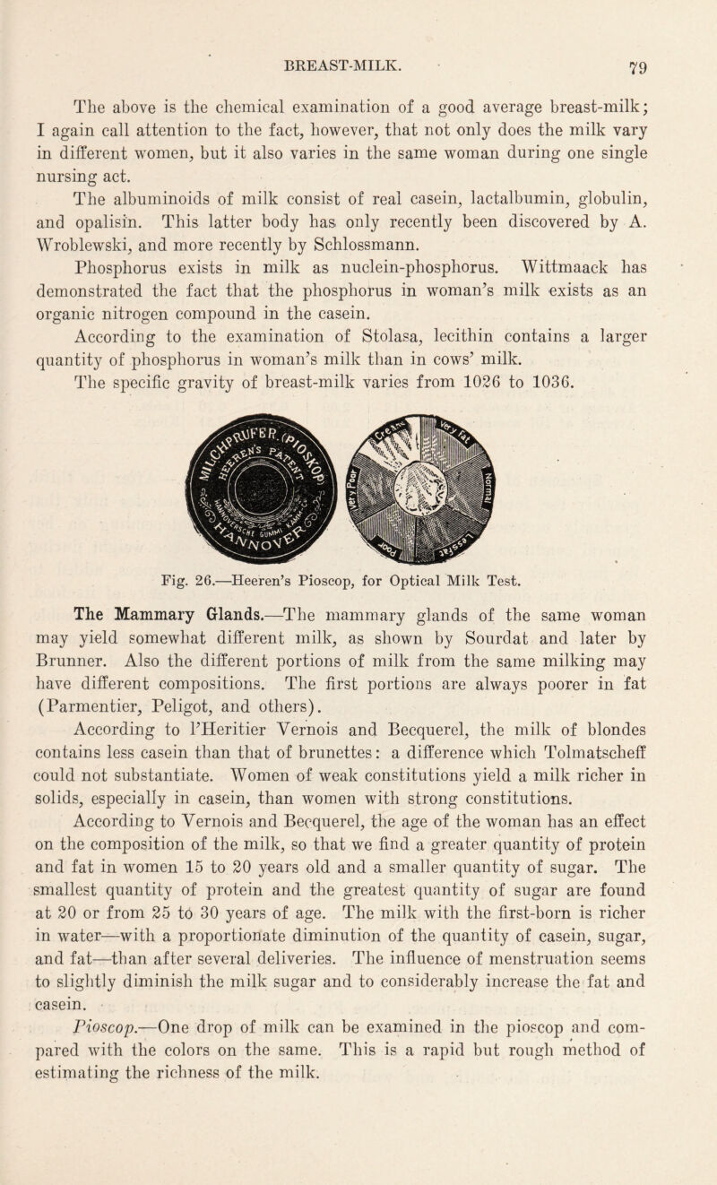 The above is the chemical examination of a good average breast-milk; I again call attention to the fact, however, that not only does the milk vary in different women, but it also varies in the same woman during one single nursing act. The albuminoids of milk consist of real casein, lactalbumin, globulin, and opalisin. This latter body has only recently been discovered by A. Wroblewski, and more recently by Schlossmann. Phosphorus exists in milk as nuclein-phosphorus. Wittmaack has demonstrated the fact that the phosphorus in woman’s milk exists as an organic nitrogen compound in the casein. According to the examination of Stolasa, lecithin contains a larger quantity of phosphorus in woman’s milk than in cows’ milk. The specific gravity of breast-milk varies from 1026 to 1036. Fig. 26.—Heeren’s Pioscop, for Optical Milk Test. The Mammary Glands.—The mammary glands of the same woman may yield somewhat different milk, as shown by Sourdat and later by Brunner. Also the different portions of milk from the same milking may have different compositions. The first portions are always poorer in fat (Parmentier, Peligot, and others). According to l’Heritier Yernois and Becquerel, the milk of blondes contains less casein than that of brunettes: a difference which Tolmatscheff could not substantiate. Women of weak constitutions yield a milk richer in solids, especially in casein, than women with strong constitutions. According to Yernois and Becquerel, the age of the woman has an effect on the composition of the milk, so that we find a greater quantity of protein and fat in women 15 to 20 years old and a smaller quantity of sugar. The smallest quantity of protein and the greatest quantity of sugar are found at 20 or from 25 to 30 years of age. The milk with the first-born is richer in water—with a proportionate diminution of the quantity of casein, sugar, and fat—than after several deliveries. The influence of menstruation seems to slightly diminish the milk sugar and to considerably increase the fat and casein. Pioscop.—One drop of milk can be examined in the pioscop and com- . _ * pared with the colors on the same. This is a rapid but rough method of estimating the richness of the milk.