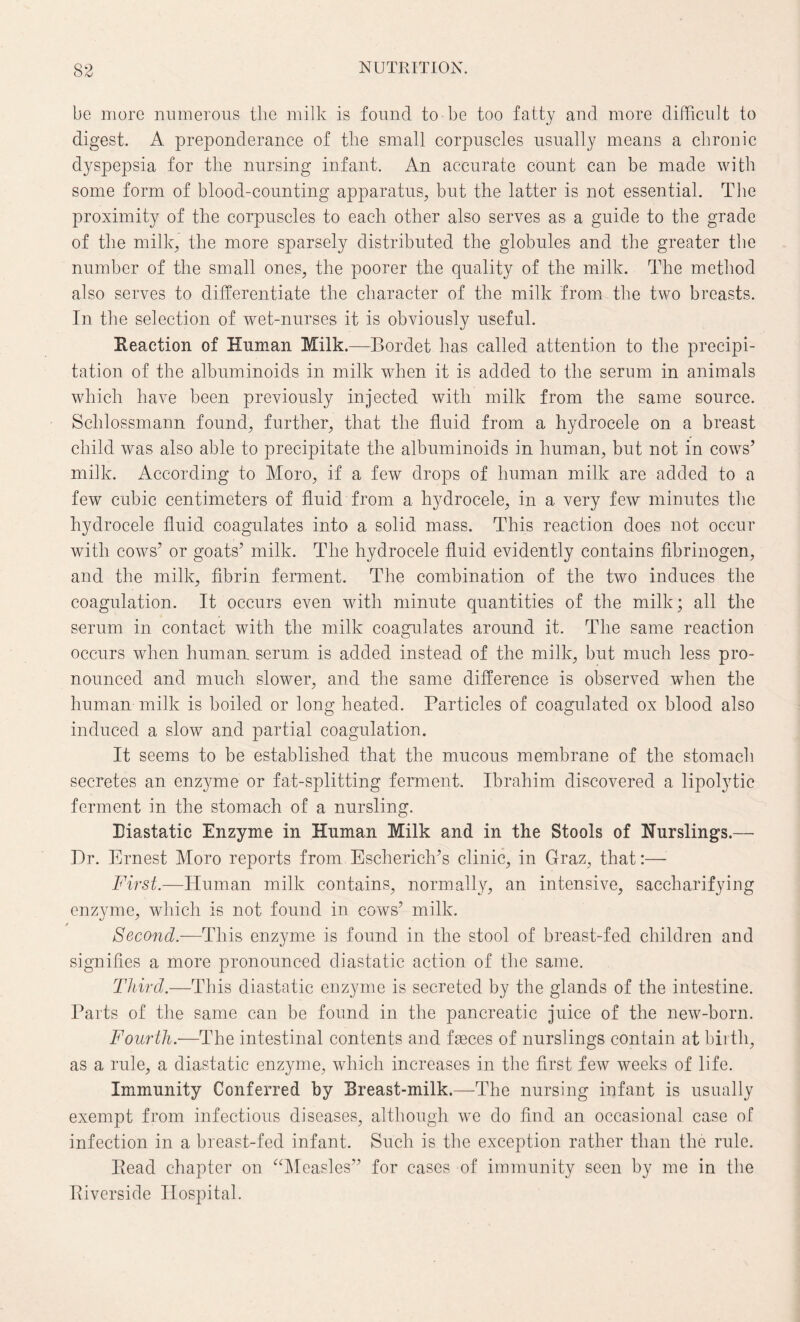be more numerous the milk is found to be too fatty and more difficult to digest. A preponderance of the small corpuscles usually means a chronic dyspepsia for the nursing infant. An accurate count can be made with some form of blood-counting apparatus, but the latter is not essential. The proximity of the corpuscles to each other also serves as a guide to the grade of the milk, the more sparsely distributed the globules and the greater the number of the small ones, the poorer the quality of the milk. The method also serves to differentiate the character of the milk from the two breasts. In the selection of wet-nurses it is obviously useful. Reaction of Human Milk.—Bordet has called attention to the precipi¬ tation of the albuminoids in milk when it is added to the serum in animals which have been previously injected with milk from the same source. Schlossmann found, further, that the fluid from a hydrocele on a breast child was also able to precipitate the albuminoids in human, but not in cows’ milk. According to Moro, if a few drops of human milk are added to a few cubic centimeters of fluid from a hydrocele, in a very few minutes the hydrocele fluid coagulates into a solid mass. This reaction does not occur with cows’ or goats’ milk. The hydrocele fluid evidently contains fibrinogen, and the milk, fibrin ferment. The combination of the two induces the coagulation. It occurs even with minute quantities of the milk; all the serum in contact with the milk coagulates around it. The same reaction occurs when human, serum is added instead of the milk, but much less pro¬ nounced and much slower, and the same difference is observed when the human milk is boiled or long heated. Particles of coagulated ox blood also induced a slow and partial coagulation. It seems to be established that the mucous membrane of the stomach secretes an enzyme or fat-splitting ferment, Ibrahim discovered a lipolytic ferment in the stomach of a nursling. Riastatic Enzyme in Human Milk and in the Stools of Nurslings.— Dr. Ernest Moro reports from Escherich’s clinic, in Graz, that:— First.—Human milk contains, normally, an intensive, saccharifying enzyme, which is not found in cows’ milk. Second.—This enzyme is found in the stool of breast-fed children and signifies a more pronounced cliastatic action of the same. Third.—This diastatic enzyme is secreted by the glands of the intestine. Parts of the same can be found in the pancreatic juice of the new-born. Fourth.—The intestinal contents and faeces of nurslings contain at birth, as a rule, a diastatic enzyme, which increases in the first few weeks of life. Immunity Conferred by Rreast-milk.—The nursing infant is usually exempt from infectious diseases, although we do find an occasional case of infection in a breast-fed infant. Such is the exception rather than the rule. Read chapter on “Measles” for cases of immunity seen by me in the Riverside Hospital.