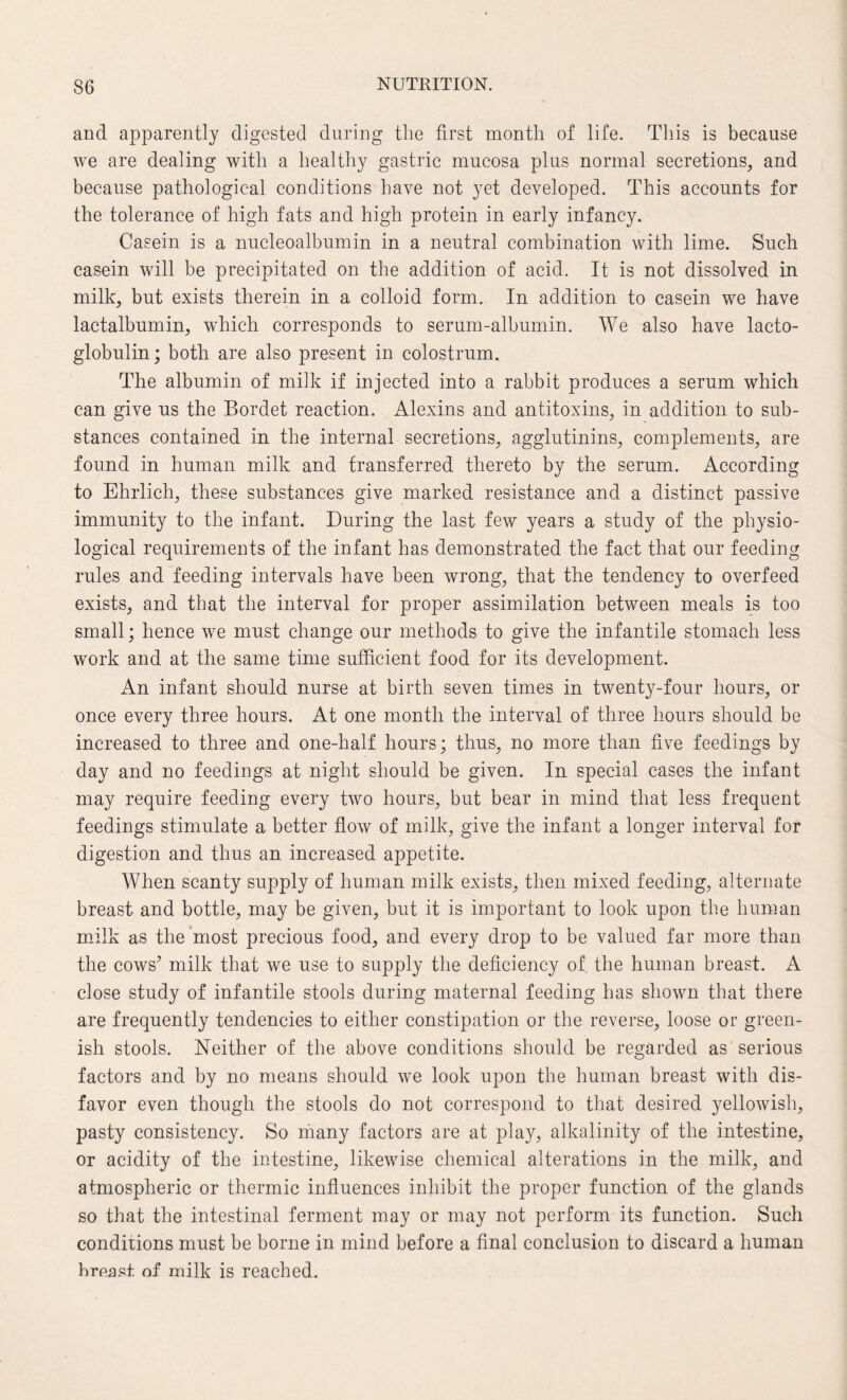 and apparently digested during the first month of life. This is because we are dealing with a healthy gastric mucosa plus normal secretions, and because pathological conditions have not yet developed. This accounts for the tolerance of high fats and high protein in early infancy. Casein is a nucleoalbumin in a neutral combination with lime. Such casein will be precipitated on the addition of acid. It is not dissolved in milk, but exists therein in a colloid form. In addition to casein we have lactalbumin, which corresponds to serum-albumin. We also have lacto- globulin; both are also present in colostrum. The albumin of milk if injected into a rabbit produces a serum which can give us the Bordet reaction. Alexins and antitoxins, in addition to sub¬ stances contained in the internal secretions, agglutinins, complements, are found in human milk and transferred thereto by the serum. According to Ehrlich, these substances give marked resistance and a distinct passive immunity to the infant. During the last few years a study of the physio¬ logical requirements of the infant has demonstrated the fact that our feeding rules and feeding intervals have been wrong, that the tendency to overfeed exists, and that the interval for proper assimilation between meals is too small; hence we must change our methods to give the infantile stomach less work and at the same time sufficient food for its development. An infant should nurse at birth seven times in twenty-four hours, or once every three hours. At one month the interval of three hours should be increased to three and one-half hours; thus, no more than five feedings by day and no feedings at night should be given. In special cases the infant may require feeding every two hours, but bear in mind that less frequent feedings stimulate a better flow of milk, give the infant a longer interval for digestion and thus an increased appetite. When scanty supply of human milk exists, then mixed feeding, alternate breast and bottle, may be given, but it is important to look upon the human milk as the most precious food, and every drop to be valued far more than the cows’ milk that we use to supply the deficiency of the human breast. A close study of infantile stools during maternal feeding has shown that there are frequently tendencies to either constipation or the reverse, loose or green¬ ish stools. Neither of the above conditions should be regarded as serious factors and by no means should we look upon the human breast with dis¬ favor even though the stools do not correspond to that desired yellowish, pasty consistency. So many factors are at play, alkalinity of the intestine, or acidity of the intestine, likewise chemical alterations in the milk, and atmospheric or thermic influences inhibit the proper function of the glands so that the intestinal ferment may or may not perform its function. Such conditions must be borne in mind before a final conclusion to discard a human hreast of milk is reached.
