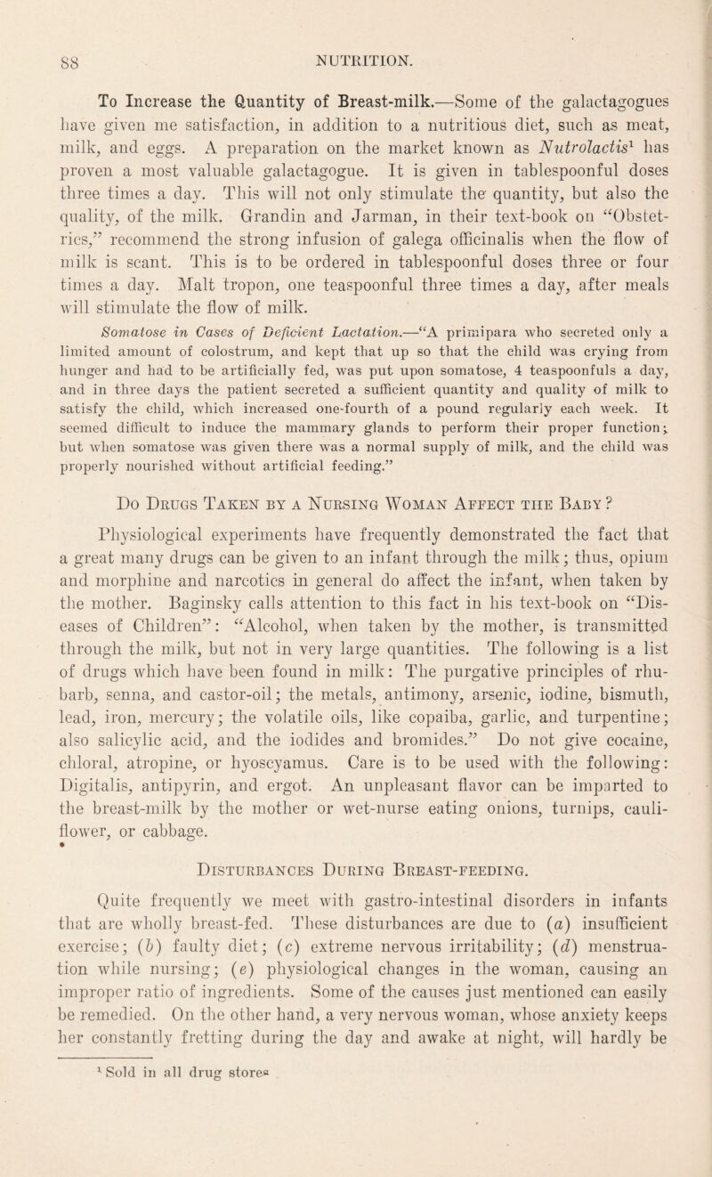 To Increase the Quantity of Breast-milk.—Some of the galactagogues have given me satisfaction, in addition to a nutritious diet, such as meat, milk, and eggs. A preparation on the market known as Nutrolactis1 has proven a most valuable galactagogue. It is given in tablespoonful doses three times a day. This will not only stimulate the- quantity, but also the quality, of the milk. Grandin and Jarman, in their text-book on “Obstet¬ rics,” recommend the strong infusion of galega officinalis when the flow of milk is scant. This is to be ordered in tablespoonful doses three or four times a clay. Malt tropon, one teaspoonful three times a day, after meals will stimulate the flow of milk. Somatose in Cases of Deficient Lactation.—“A primipara who secreted only a limited amount of colostrum, and kept that up so that the child was crying from hunger and had to be artificially fed, was put upon somatose, 4 teaspoonfuls a day, and in three days the patient secreted a sufficient quantity and quality of milk to satisfy the child, which increased one-fourth of a pound regularly each week. It seemed difficult to induce the mammary glands to perform their proper function but when somatose was given there was a normal supply of milk, and the child was properly nourished without artificial feeding.” Do Drugs Taken by a Nursing Woman Affect the Baby ? Physiological experiments have frequently demonstrated the fact that a great many drugs can be given to an infant through the milk; thus, opium and morphine and narcotics in general do affect the infant, when taken by the mother. Baginsky calls attention to this fact in his text-book on “Dis¬ eases of Children”: “Alcohol, when taken by the mother, is transmitted through the milk, but not in very large quantities. The following is a list of drugs which have been found in milk: The purgative principles of rhu¬ barb, senna, and castor-oil; the metals, antimony, arsenic, iodine, bismuth, lead, iron, mercury; the volatile oils, like copaiba, garlic, and turpentine; also salicylic acid, and the iodides and bromides.” Do not give cocaine, chloral, atropine, or hyoscyamus. Care is to be used with the following: Digitalis, antipyrin, and ergot. An unpleasant flavor can be imparted to the breast-milk by the mother or wet-nurse eating onions, turnips, cauli¬ flower, or cabbage. • Disturbances During Breast-feeding. Quite frequently we meet with gastro-intestinal disorders in infants that are wholly breast-fed. These disturbances are due to (a) insufficient exercise; (6) faulty diet; (c) extreme nervous irritability; (d) menstrua¬ tion while nursing; (e) physiological changes in the woman, causing an improper ratio of ingredients. Some of the causes just mentioned can easily be remedied. On the other hand, a very nervous woman, whose anxiety keeps her constantly fretting during the day and awake at night, will hardly be x Sold in all drug store*