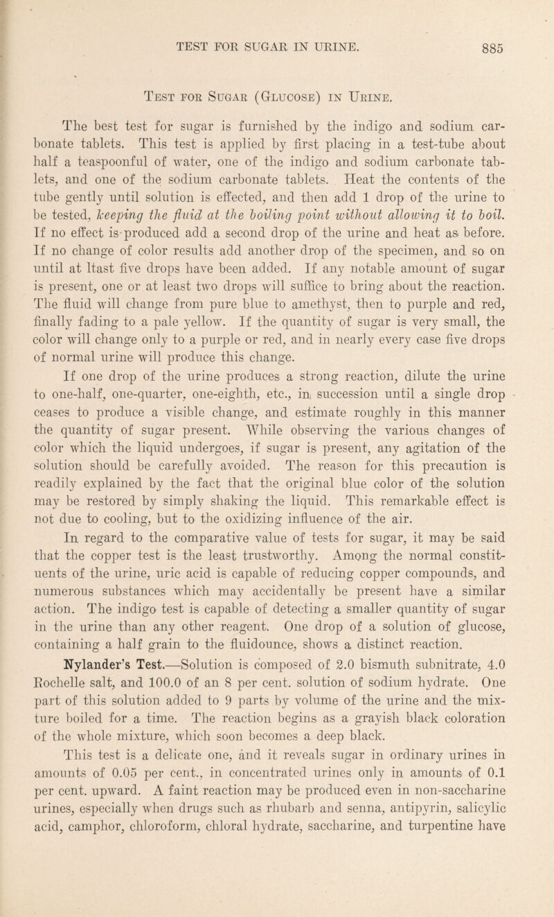 Test for Sugar (Glucose) in Urine. The best test for sugar is furnished by the indigo and sodium car¬ bonate tablets. This test is applied by first placing in a test-tube about half a teaspoonful of water, one of the indigo and sodium carbonate tab¬ lets, and one of the sodium carbonate tablets. Heat the contents of the tube gently until solution is effected, and then add 1 drop of the urine to be tested, keeping the fluid at the boiling point without allowing it to boil. If no effect is-produced add a second drop of the urine and heat as before. If no change of color results add another drop of the specimen, and so on until at ltast five drops have been added. If any notable amount of sugar is present, one or at least two drops will suffice to bring about the reaction. The fluid will change from pure blue to amethyst, then to purple and red, finally fading to a pale yellow. If the quantity of sugar is very small, the color will change only to a purple or red, and in nearly every case five drops of normal urine will produce this change. If one drop of the urine produces a strong reaction, dilute the urine to one-half, one-quarter, one-eighth, etc., in succession until a. single drop - ceases to produce a visible change, and estimate roughly in this manner the quantity of sugar present. While observing the various changes of color which the liquid undergoes, if sugar is present, any agitation of the solution should be carefully avoided. The reason for this precaution is readily explained by the fact that the original blue color of the solution may be restored by simply shaking the liquid. This remarkable effect is not due to cooling, but to the oxidizing influence of the air. In regard to the comparative value of tests for sugar, it may be said that the copper test is the least trustworthy. Among the normal constit¬ uents of the urine, uric acid is capable of reducing copper compounds, and numerous substances which may accidentally be present have a similar action. The indigo test is capable of detecting a smaller quantity of sugar in the urine than any other reagent. One drop of a solution of glucose, containing a half grain to the fluidounce, shows a distinct reaction. Nylander’s Test.—Solution is composed of 2.0 bismuth subnitrate, 4.0 Eochelle salt, and 100.0 of an 8 per cent, solution of sodium hydrate. One part of this solution added to 9 parts by volume of the urine and the mix¬ ture boiled for a time. The reaction begins as a grayish black coloration of the whole mixture, which soon becomes a deep black. This test is a delicate one, and it reveals sugar in ordinary urines in amounts of 0.05 per cent., in concentrated urines only in amounts of 0.1 per cent, upward. A faint reaction may be produced even in non-saccharine urines, especially when drugs such as rhubarb and senna, antipyrin, salicylic acid, camphor, chloroform, chloral hydrate, saccharine, and turpentine have