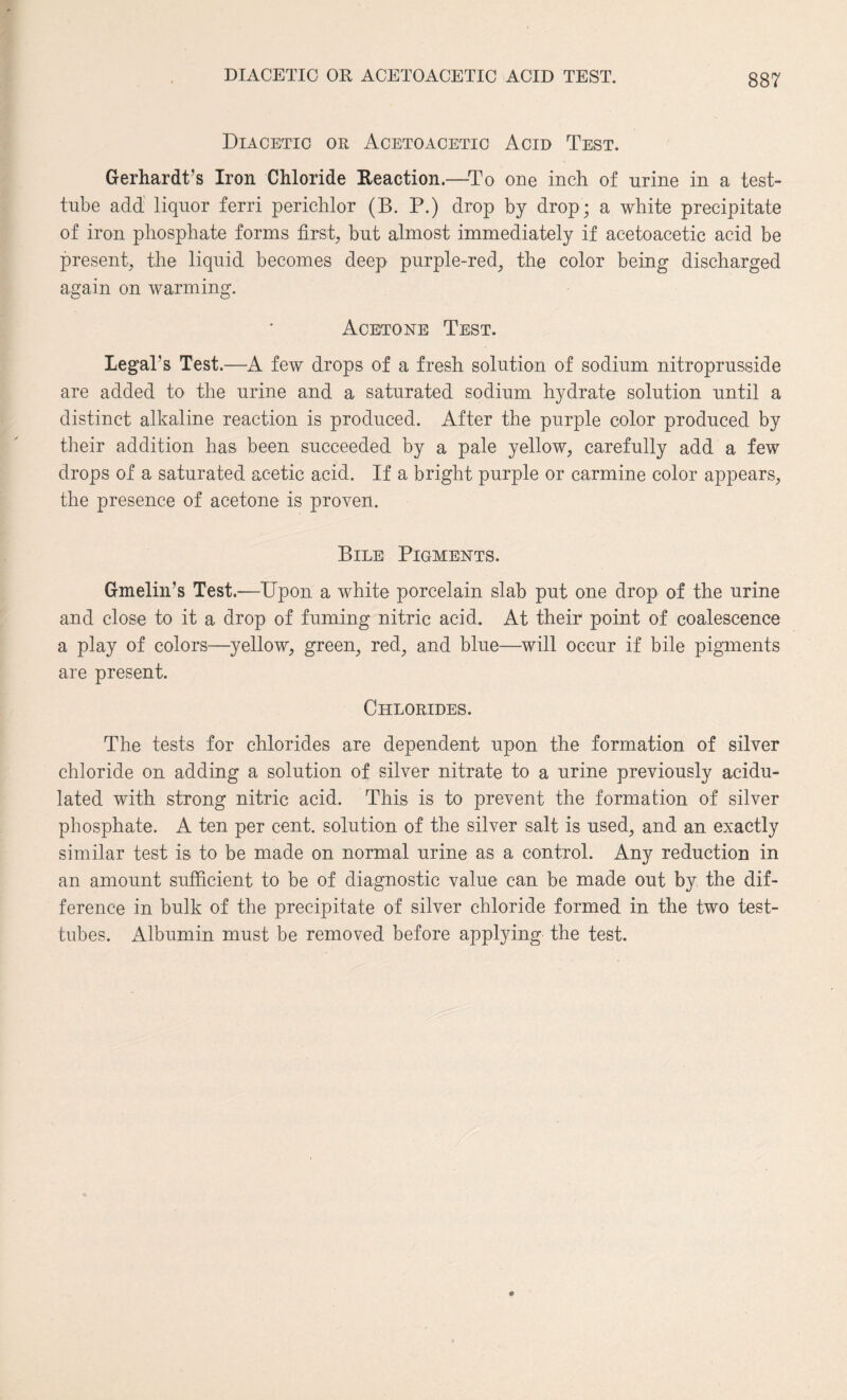 DIACETIC OR ACETOACETIC ACID TEST. Diacetio or Acetoacetic Acid Test. Gerhardt’s Iron Chloride Reaction.—-To one inch of urine in a test- tube add liquor ferri perichlor (B. P.) drop by drop; a white precipitate of iron phosphate forms first, but almost immediately if acetoacetic acid be present, the liquid becomes deep purple-red, the color being discharged again on warming. Acetone Test. Legal's Test.—A few drops of a fresh solution of sodium nitroprusside are added to the urine and a saturated sodium hydrate solution until a distinct alkaline reaction is produced. After the purple color produced by their addition has been succeeded by a pale yellow, carefully add a few drops of a saturated acetic acid. If a bright purple or carmine color appears, the presence of acetone is proven. Bile Pigments. Gmelin’s Test.—Upon a white porcelain slab put one drop of the urine and close to it a drop of fuming nitric acid. At their point of coalescence a play of colors—yellow, green, red, and blue—will occur if bile pigments are present. Chlorides. The tests for chlorides are dependent upon the formation of silver chloride on adding a solution of silver nitrate to a urine previously acidu¬ lated with strong nitric acid. This is to prevent the formation of silver phosphate. A ten per cent, solution of the silver salt is used, and an exactly similar test is to be made on normal urine as a control. Any reduction in an amount sufficient to be of diagnostic value can be made out by the dif¬ ference in bulk of the precipitate of silver chloride formed in the two test- tubes. Albumin must be removed before applying the test.