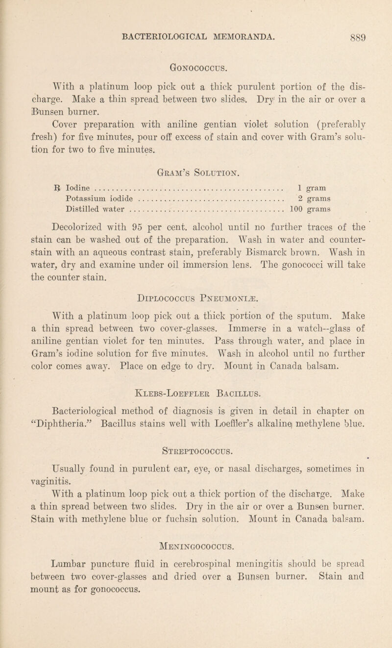 Gonococcus. With a platinum loop pick out a thick purulent portion of the dis¬ charge. Make a thin spread between two slides'. Dry in the air or over a iBunsen burner. Cover preparation with aniline gentian violet solution (preferably fresh) for five minutes,, pour off excess of stain and cover with Gram’s solu¬ tion for two to five minutes. Gram’s Solution. R Iodine. 1 gram Potassium iodide . 2 grams Distilled water. 100 grams Decolorized with 95 per cent, alcohol until no further traces of the stain can be washed out of the preparation. Wash in water and counter¬ stain with an aqueous contrast stain, preferably Bismarck brown. Wash in water, dry and examine under oil immersion lens. The gonococci will take the counter stain. Diplococcus Pneumonia. With a platinum loop pick out a thick portion of the sputum. Make a thin spread between two cover-glasses. Immerse in a watch-glass of aniline gentian violet for ten minutes. Pass through water, and place in Gram’s iodine solution for five minutes. Wash in alcohol until no further color comes away. Place on edge to dry. Mount in Canada balsam. Klebs-Loeffler Bacillus. Bacteriological method of diagnosis is given in detail in chapter on “Diphtheria.” Bacillus stains well with Loeffier’s alkaline) methylene blue. Streptococcus. Usually found in purulent ear, eye, or nasal discharges, sometimes in vaginitis. With a platinum loop pick out a thick portion of the discharge. Make a thin spread between two slides. Dry in the air or over a Bunsen burner. Stain with methylene blue or fuchsin solution. Mount in Canada balsam. Meningococcus. Lumbar puncture fluid in cerebrospinal meningitis should be spread between two cover-glasses and dried over a Bunsen burner. Stain and mount as for gonococcus.