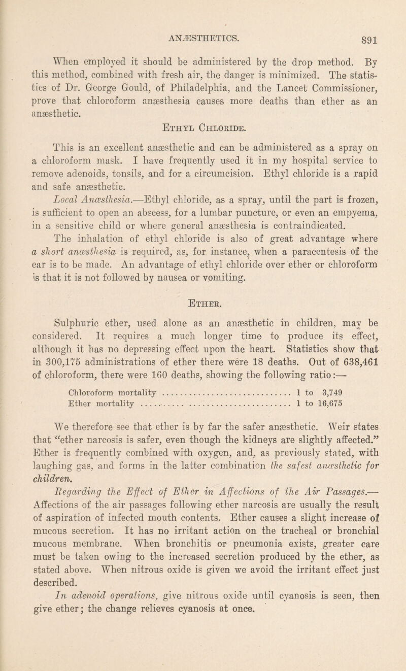 When employed it should be administered by the drop method. By this method, combined with fresh air, the danger is minimized. The statis¬ tics of Dr. George Gould, of Philadelphia, and the Lancet Commissioner, prove that chloroform anaesthesia causes more deaths than ether as an anaesthetic. Ethyl Chloride. This is an excellent anaesthetic and can be administered as a spray on a chloroform mask. I have frequently used it in my hospital service to remove adenoids, tonsils, and for a circumcision. Ethyl chloride is a rapid and safe anaesthetic. Local Anaesthesia.—Ethyl chloride, as a spray, until the part is frozen, is sufficient to open an abscess, for a lumbar puncture, or even an empyema, in a sensitive child or where general anaesthesia is contraindicated. The inhalation of ethyl chloride is also of great advantage where a short anaesthesia is required, as, for instance, when a paracentesis of the ear is to be made. An advantage of ethyl chloride over ether or chloroform is that it is not followed by nausea or vomiting. Ether. Sulphuric ether, used alone as an anesthetic in children, may be considered. It requires a much longer time to produce its effect, although it has no depressing effect upon the heart. Statistics show that in 300,175 administrations of ether there were 18 deaths. Out of 638,461 of chloroform, there were 160 deaths, showing the following ratio:— Chloroform mortality . 1 to 3,749 Ether mortality .■. 1 to 16,675 We therefore see that ether is by far the safer anaesthetic. Weir states that “ether narcosis is safer, even though the kidneys are slightly affected.” Ether is frequently combined with oxygen, and, as previously stated, with laughing gas, and forms in the latter combination the safest arucsthctic for children. Regarding the Effect of Ether in Affections of the Air Passages.— Affections of the air passages following ether narcosis are usually the result of aspiration of infected mouth contents. Ether causes a slight increase of mucous secretion. It has no irritant action on the tracheal or bronchial mucous membrane. When bronchitis or pneumonia exists, greater care must be taken owing to the increased secretion produced by the ether, as stated above. When nitrous oxide is given we avoid the irritant effect just described. In adenoid operations, give nitrous oxide until cyanosis is seen, then give ether; the change relieves cyanosis at once.
