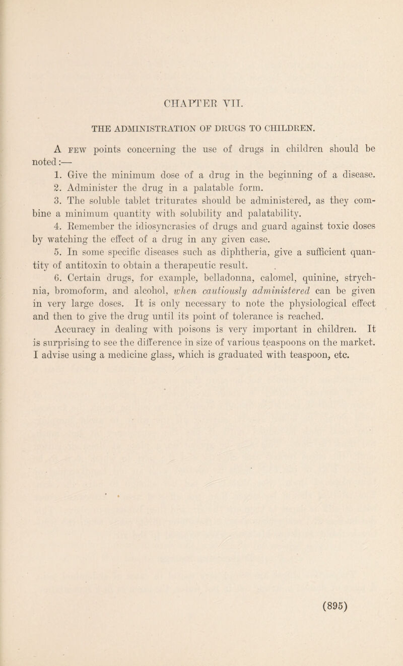 THE ADMINISTRATION OF DRUGS TO CHILDREN. A few points concerning the use of drugs in children should be noted:— 1. Give the minimum dose of a drug in the beginning of a disease. 2. Administer the drug in a palatable form. 3. The soluble tablet triturates should be administered, as they com¬ bine a minimum quantity with solubility and palatability. 4. Remember the idiosyncrasies of drugs and guard against toxic doses by watching the effect of a drug in any given case. 5. In some specific diseases such as diphtheria, give a sufficient quan¬ tity of antitoxin to obtain a therapeutic result. 6. Certain drugs, for example, belladonna, calomel, quinine, strych¬ nia, bromoform, and alcohol, when cautiously administered can be given in very large doses. It is only necessary to note the physiological effect and then to give the drug until its point of tolerance is reached. Accuracy in dealing with poisons is very important in children. It is surprising to see the difference in size of various teaspoons on the market. I advise using a medicine glass, which is graduated with teaspoon, etc.