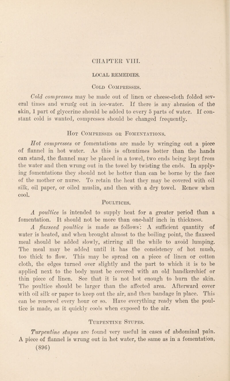 LOCAL REMEDIES. Cold Compresses. Cold compresses may be made out of linen or cheese-cloth folded sev¬ eral times and wrung out in ice-water. If there is any abrasion of the skin, 1 part of glycerine should be added to every 5 parts of water. If con¬ stant cold is wanted, compresses should be changed frequently. Hot Compresses or Fomentations. Hot compresses or fomentations are made by wringing out a piece of flannel in hot water. As this is oftentimes hotter than the hands can stand, the flannel may be placed in a towel, two ends being kept from the water and then wrung out in the towel by twisting the ends. In apply¬ ing fomentations they should not be hotter than can be borne by the face of the mother or nurse. To retain the heat they may be covered with oil silk, oil paper, or oiled muslin, and then with a dry towel. Renew when cool. Poultices. A poultice is intended to supply heat for a greater period than a fomentation. It should not be more than one-half inch in thickness. A )flaxseed poultice is made as follows: A sufficient quantity of water is heated, and when brought almost to the boiling point, the flaxseed meal should be added slowly, stirring all the while to avoid lumping. The meal may be added until iP has the consistency of hot mush, too thick to flow. This may be spread on a piece of linen or cotton cloth, the edges turned over slightly and the part to which it is to be applied next to the body must be covered with an old handkerchief or thin piece of linen. See that it is not hot enough to burn the skin. The poultice should be larger than the affected area. Afterward cover with oil silk or paper to keep out the air, and then bandage in place. This can be renewed every hour or so. Have everything ready when the poul¬ tice is made, as it quickly cools when exposed to the air. Turpentine Stupes. Turpentine stupes are found very useful in cases of abdominal pain. A piece of flannel is wrung out in hot water, the same as in a fomentation,