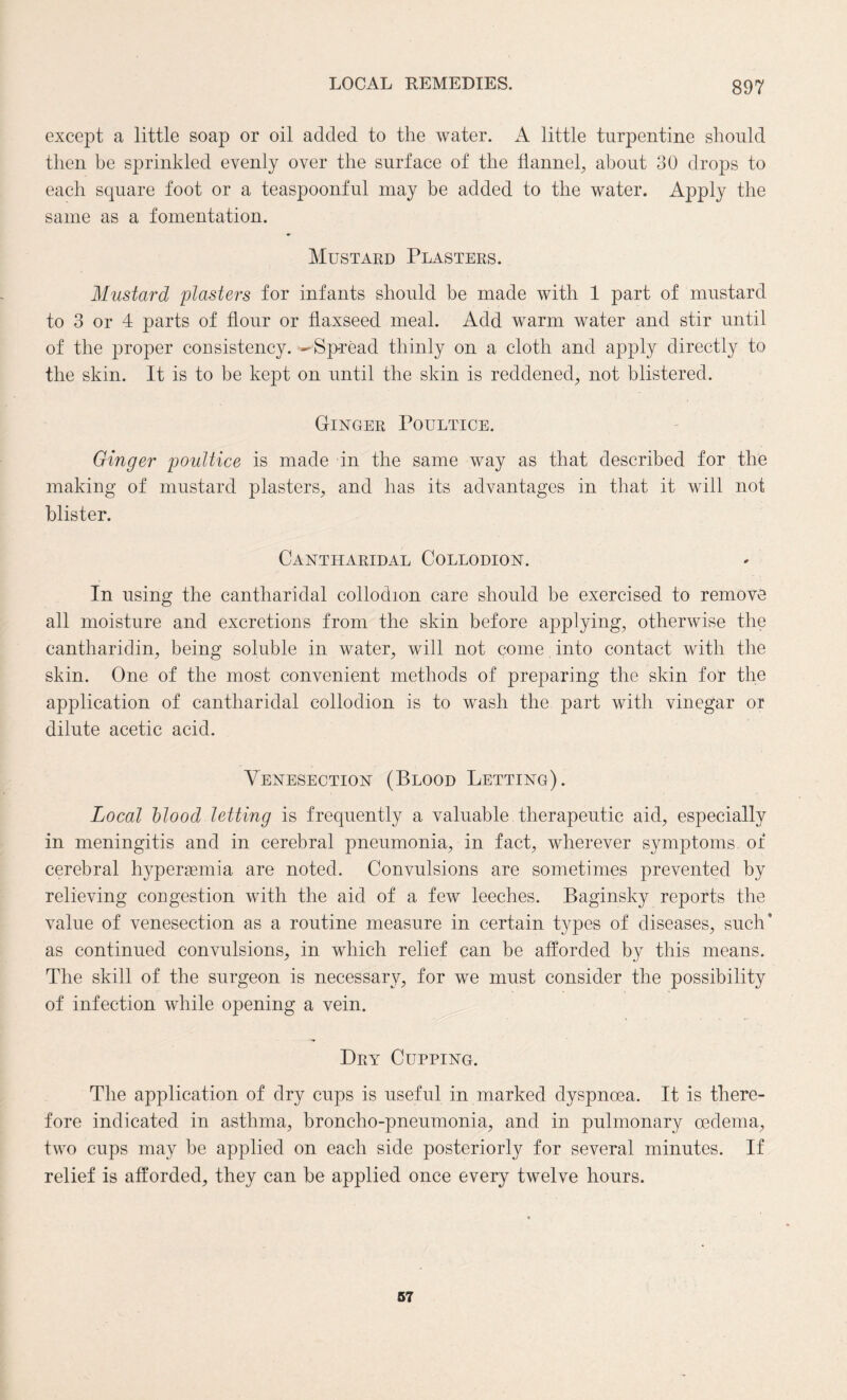 except a little soap or oil added to the water. A little turpentine should then be sprinkled evenly over the surface of the flannel, about 30 drops to each square foot or a teaspoonful may be added to the water. Apply the same as a fomentation. Mustard Plasters. Mustard plasters for infants should be made with 1 part of mustard to 3 or 4 parts of flour or flaxseed meal. Add warm water and stir until of the proper consistency. ^Spread thinly on a cloth and apply directly to the skin. It is to be kept on until the skin is reddened, not blistered. Ginger Poultice. Ginger poultice is made in the same way as that described for the making of mustard plasters, and has its advantages in that it will not blister. Cantharidal Collodion. In using the cantharidal collodion care should be exercised to remove all moisture and excretions from the skin before applying, otherwise the cantharidin, being soluble in water, will not come into contact with the skin. One of the most convenient methods of preparing the skin for the application of cantharidal collodion is to wash the part with vinegar or dilute acetic acid. Venesection (Blood Letting). Local blood letting is frequently a valuable therapeutic aid, especially in meningitis and in cerebral pneumonia, in fact, wherever symptoms of cerebral hyperasmia are noted. Convulsions are sometimes prevented by relieving congestion with the aid of a few leeches. Baginsky reports the value of venesection as a routine measure in certain types of diseases, such* as continued convulsions, in which relief can be afforded by this means. The skill of the surgeon is necessary, for we must consider the possibility of infection while opening a vein. Dry Cupping. The application of dry cups is useful in marked dyspnoea. It is there¬ fore indicated in asthma, broncho-pneumonia, and in pulmonary oedema, two cups may be applied on each side posteriorly for several minutes. If relief is afforded, they can be applied once every twelve hours. 57