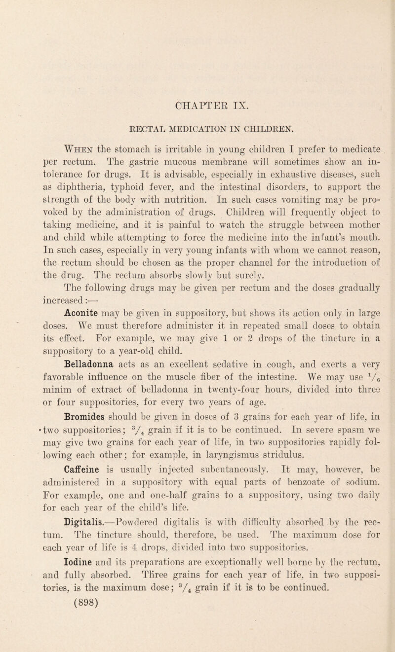 RECTAL MEDICATION IN CHILDREN. When the stomach is irritable in young children I prefer to medicate per rectum. The gastric mucous membrane will sometimes show an in¬ tolerance for drugs. It is advisable, especially in exhaustive diseases, such as diphtheria, typhoid fever, and the intestinal disorders, to support the strength of the body with nutrition. In such cases vomiting may be pro¬ voked by the administration of drugs. Children will frequently object to taking medicine, and it is painful to watch the struggle between mother and child while attempting to force the medicine into the infant’s mouth. In such cases, especially in very young infants with whom we cannot reason, the rectum should be chosen as the proper channel for the introduction of the drug. The rectum absorbs slowly but surely. The following drugs may be given per rectum and the doses gradually increased:— Aconite may be given in suppository, but shows its action only in large doses. We must therefore administer it in repeated small doses to obtain its effect. For example, we may give 1 or 2 drops of the tincture in a suppository to a year-old child. Belladonna acts as an excellent sedative in cough, and exerts a very favorable influence on the muscle fiber of the intestine. We may use 1/6 minim of extract of belladonna in twenty-four hours, divided into three or four suppositories, for every two years of age. Bromides should be given in doses of 3 grains for each year of life, in ♦two suppositories; s/4 grain if it is to be continued. In severe spasm we may give two grains for each year of life, in two suppositories rapidly fol¬ lowing each other; for example, in laryngismus stridulus. Caffeine is usually injected subcutaneously. It may, however, be administered in a suppository with equal parts of benzoate of sodium. For example, one and one-half grains to a suppository, using two daily for each year of the child’s life. Digitalis .—Powdered digitalis is with difficulty absorbed by the rec¬ tum. The tincture should, therefore, be used. The maximum dose for each year of life is 4 drops, divided into two suppositories. Iodine and its preparations are exceptionally well borne by the rectum, and fully absorbed. Three grains for each year of life, in two supposi¬ tories, is the maximum dose; 3/4 grain if it is to be continued.