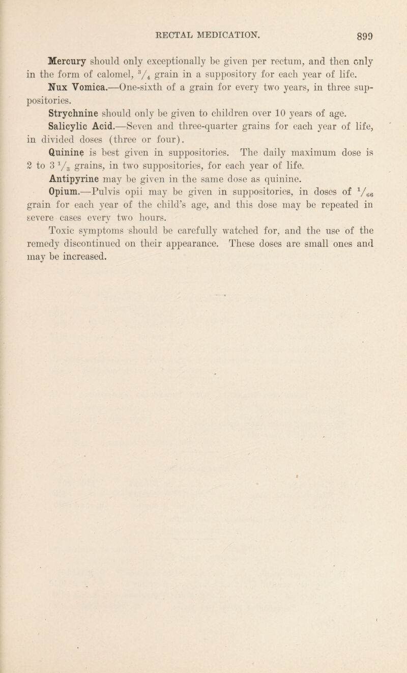 Mercury should only exceptionally be given per rectum, and then only in the form of calomel, 3/4 grain in a suppository for each year of life. Nux Vomica.—One-sixth of a grain for every two years, in three sup¬ positories. Strychnine should only be given to children over 10 years of age. Salicylic Acid .—Seven and three-quarter grains for each year of life, in divided doses (three or four). Quinine is best given in suppositories. The daily maximum dose is 2 to 3 y3 grains, in two suppositories, for each year of life. Antipyrine may be given in the same dose as quinine. Opium.—Pulvis opii may be given in suppositories, in doses of V66 grain for each year of the child’s age, and this dose may be repeated in severe cases every two hours. Toxic symptoms should be carefully watched for, and the use of the remedy discontinued on their appearance. These doses are small ones and may be increased. i