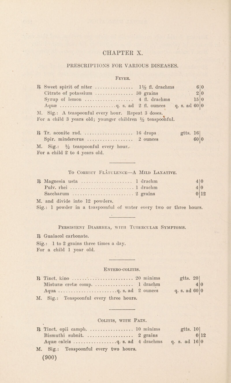 PRESCRIPTIONS FOR VARIOUS DISEASES. Fever. R Sweet spirit of niter . iy2 A- drachms 6 Citrate of potassium . 30 grains 2 Syrup of lemon . 4 fl. drachms 15 Aquae .q. s. ad 2 fl. ounces q. s. ad 60 M. Sig.: A teaspoonful every hour. Repeat 3 doses. For a child 3 years old; younger children y2 teaspoonful. 0 0 0 0 R Tr. aconite rad. 16 drops Spir. mindererus . 2 ounces M. Sig.: y2 teaspoonful every hour. For a child 2 to 4 years old. gtts. 16 60 0 To Correct Flatulence—A Mild Laxative. R Magnesia usta . 1 drachm Pulv. rhei .1 drachm Saccharum .2 grains 4 4 0 0 0 12 M. and divide into 12 powders. Sig.: 1 powder in a teaspoonful of water every two or three hours. Persistent Diarrhea, with Tubercular Symptoms. R Guaiacol carbonate. Sig.: 1 to 2 grains three times a day. For a child 1 year old. Entero-COLITIS. R Tinct. kino .20 minims Misturae cretse comp. 1 drachm Aqua.q. s. ad 2 ounces M. Sig.: Teaspoonful every three hours. gtts. 20 4 q. s. ad 60 Colitis, with Pain. R Tinct. opii campli. 10 minims Bismuthi subnit. 2 grains M. Sig.: Teaspoonful every two hours. (900) q- gtts. 10 0 12