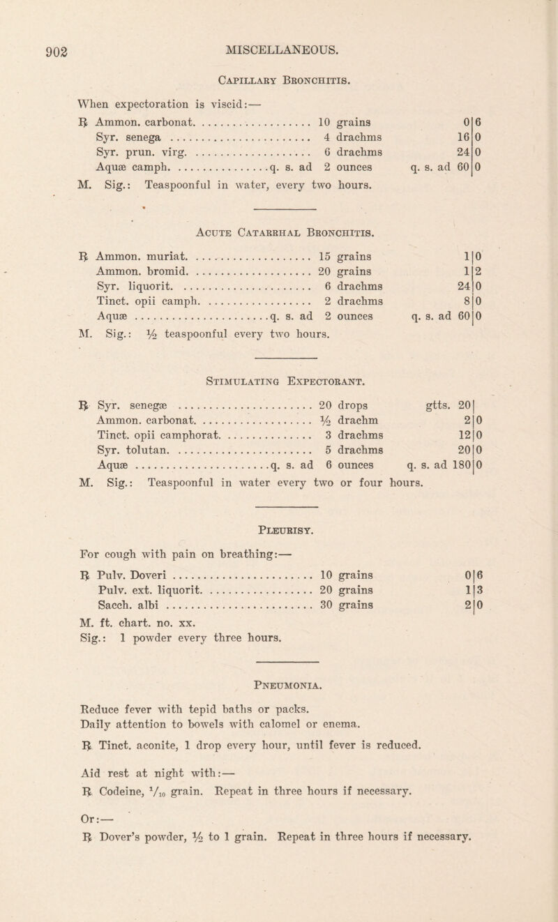 Capillary Bronchitis. When expectoration is viscid: — R Ammon, carbonat. 10 grains Syr. senega . 4 drachms Syr. prun. virg.. 6 drachms Aquae camph.q. s. ad 2 ounces M. Sig.: Teaspoonful in water, every two hours. 0 16 24 q. s. ad 60 6 0 0 0 Acute Catarrhal Bronchitis. R Ammon, muriat. 15 grains Ammon, bromid.20 grains Syr. liquorit. 6 drachms Tinct. opii camph. 2 drachms Aquae .q. s. ad 2 ounces M. Sig.: Yo teaspoonful every two hours. 1 1 24 8 q. s. ad 60 0 2 0 0 0 Stimulating Expectorant. R Syr. senegae . .20 drops gtts. 20 Ammon, carbonat. . % drachm 2 o Tinct. opii camphorat. . . 3 drachms 12 o Syr. tolutan. . 5 drachms 20 0 Aquae .. ounces q. s. ad 180 0 M. Sig.: Teaspoonful in water every two or four hours. Pleurisy. For cough with pain on breathing R Pulv. Doveri. Pulv. ext. liquorit. Sacch. albi . M. ft. chart, no. xx. Sig.: 1 powder every three hours. Pneumonia. Reduce fever with tepid baths or packs. Daily attention to bowels with calomel or enema. R Tinct. aconite, 1 drop every hour, until fever is reduced. Aid rest at night with: — R Codeine, Vio grain. Repeat in three hours if necessary. Or:— R Dover’s powder, % to 1 grain. Repeat in three hours if necessary. 10 grains 016 20 grains 113 30 grains 2 0