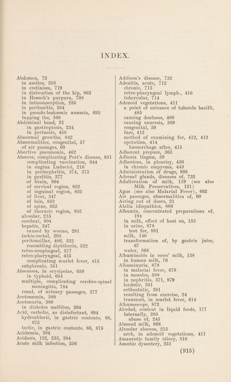 INDEX. Abdomen, 72 in ascites, 35S in cretinism, 719 in dislocation of the hip, 863 in Henoch’s purpura, 708 in intussusception, 285 in peritonitis, 354 in pseudo-leuksemic ansemia, 695 tapping the, 360 Abdominal band, 21 in gastroptosis, 234 in pertussis, 458 Abnormal growths, 842 Abnormalities, congenital, 57 of air passages, 60 Abortive pneumonia, 462 Abscess, complicating Pott’s disease, 851 complicating vaccination, 644 in angina Ludovici, 216 in perinephritis, 374, 375 in pyelitis, 377 of brain, 804 of cervical region, 852 of inguinal region, 852 of liver, 347 of loin, 852 of spine, 852 of thoracic region, 852 alveolar, 215 cerebral, 804 hepatic, 347 caused by worms, 291 ischio-rectal, 295 peritonsillar, 406, 522 resembling diphtheria, 522 retro-oesophageal, 217 retro-pharyngeal, 415 complicating scarlet fever, 415 subphrenic, 351 Abscesses, in erysipelas, 659 in typhoid, 654 multiple, complicating cerebro-spinal meningitis, 784 renal, of urinary passages, 377 Acetonsemia, 380 Acetonuria, 380 in diabetes mellitus, 394 Acid, carbolic, as disinfectant, 894 hydrochloric, in gastric contents, 66, 875 lactic, in gastric contents, 66, 875 Acidaemia, 384 Acidosis, 132, 235, 384 Acute milk infection, 256 Addison’s disease, 732 Adenitis, acute, 712 chronic, 713 retro-pharyngeal lymph-, 416 tubercular, 714 Adenoid vegetations, 411 a point of entrance of tubercle bacilli, 485 causing deafness, 408 causing enuresis, 389 congenital, 59 face, 412 method of examining for, 412, 413 operation, 414 haemorrhage after, 415 Adherent prepuce, 363 Adhesia linguae, 59 Adhesions, in pleurisy, 436 in chronic empyema, 443 Administration of drugs, 895 Adrenal glands, diseases of, 732 Adulteration of milk, 119 (see also Milk Preservatives, 121) Ague (see also Malarial Fever), 662 Air passages, abnormalities of, 60 Airing out of doors, 21 Alalia idiopathica, 806 Albumin, concentrated preparations of, 194 in milk, effect of heat on, 153 in urine, 878 test for, 881 milk, 140 transformation of, by gastric juice, 67 water, 868 Albuminoids in cows’ milk, 138 in human milk, 76 Albuminuria, 878 in malarial fever, 670 in measles, 588 in nephritis, 371, 879 lordotic, 381 orthostatic, 381 resulting from exercise, 24 transient, in scarlet fever, 614 Albumoscope, 872 Alcohol, content in liquid foods, 177 internally, 203 abuse of, 245 Almond milk, 868 Alveolar abscess, 215 arch, in adenoid vegetations, 411 Amaurotic family idiocy, 810 Amoebic dysentery, 251