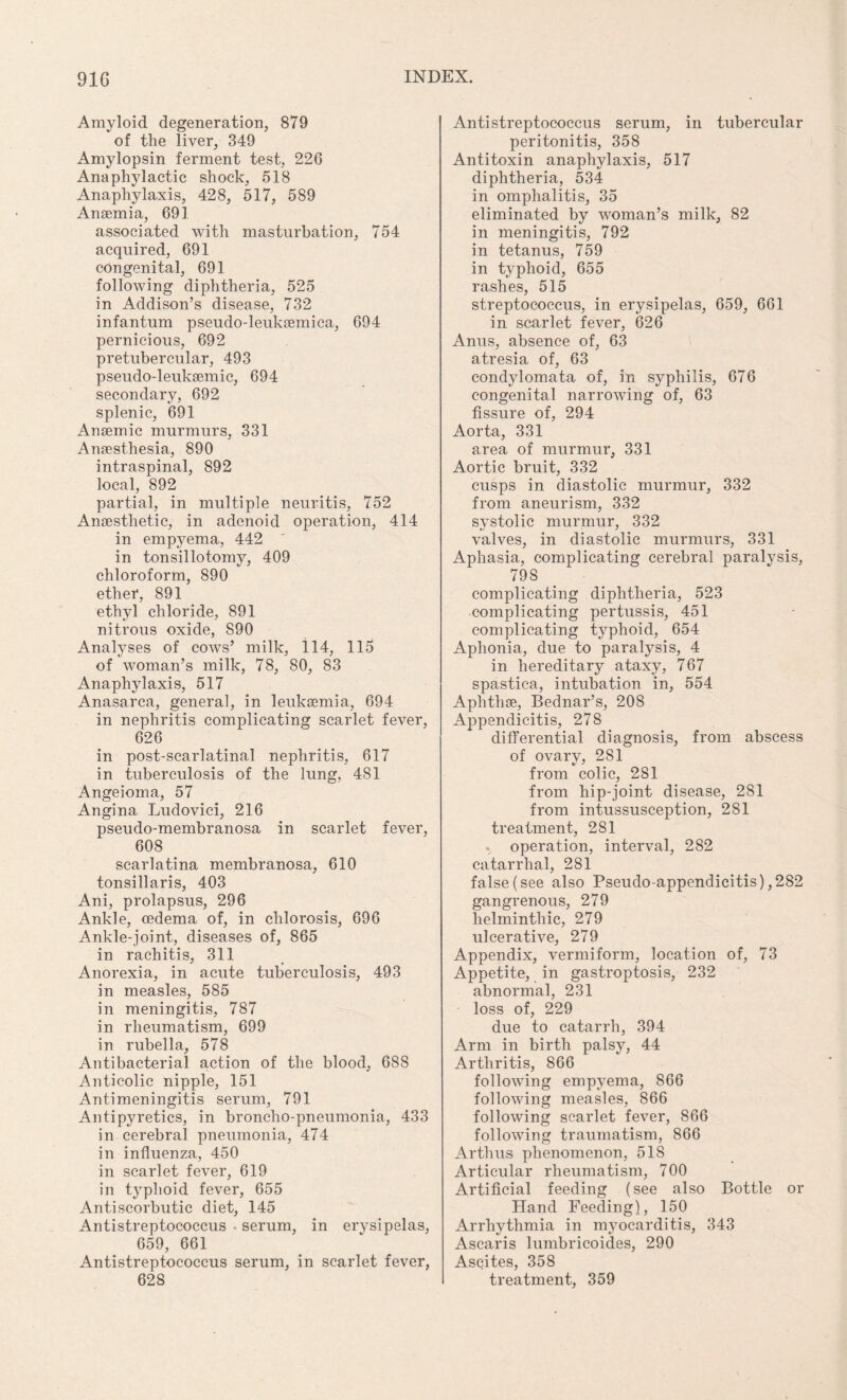 Amyloid degeneration, 879 of the liver, 349 Amylopsin ferment test, 226 Anaphylactic shock, 518 Anaphylaxis, 428, 517, 589 Anaemia, 691 associated with masturbation, 754 acquired, 691 congenital, 691 following diphtheria, 525 in Addison’s disease, 732 infantum pseudo-leuksemica, 694 pernicious, 692 pretubercular, 493 pseudo-leuksemic, 694 secondary, 692 splenic, 691 Anaemic murmurs, 331 Anaesthesia, 890 intraspinal, 892 local, 892 partial, in multiple neuritis, 752 Anaesthetic, in adenoid operation, 414 in empyema, 442 in tonsillotomy, 409 chloroform, 890 ether, 891 ethyl chloride, 891 nitrous oxide, 890 Analyses of cows’ milk, 114, 115 of woman’s milk, 78, 80, 83 Anaphylaxis, 517 Anasarca, general, in leukaemia, 694 in nephritis complicating scarlet fever, 626 in post-scarlatinal nephritis, 617 in tuberculosis of the lung, 481 Angeioma, 57 Angina Ludovici, 216 pseudo-membranosa in scarlet fever, 608 scarlatina membranosa, 610 tonsillaris, 403 Ani, prolapsus, 296 Ankle, oedema of, in chlorosis, 696 Ankle-joint, diseases of, 865 in rachitis, 311 Anorexia, in acute tuberculosis, 493 in measles, 585 in meningitis, 787 in rheumatism, 699 in rubella, 578 Antibacterial action of the blood, 688 Anticolic nipple, 151 Antimeningitis serum, 791 Antipyretics, in broncho-pneumonia, 433 in cerebral pneumonia, 474 in influenza, 450 in scarlet fever, 619 in typhoid fever, 655 Antiscorbutic diet, 145 Antistreptococcus . serum, in erysipelas, 659, 661 Antistreptococcus serum, in scarlet fever, 628 Antistreptococcus serum, in tubercular peritonitis, 358 Antitoxin anaphylaxis, 517 diphtheria, 534 in omphalitis, 35 eliminated by woman’s milk, 82 in meningitis, 792 in tetanus, 759 in typhoid, 655 rashes, 515 streptococcus, in erysipelas, 659, 661 in scarlet fever, 626 Anus, absence of, 63 atresia of, 63 condylomata of, in syphilis, 676 congenital narrowing of, 63 fissure of, 294 Aorta, 331 area of murmur, 331 Aortic bruit, 332 cusps in diastolic murmur, 332 from aneurism, 332 systolic murmur, 332 valves, in diastolic murmurs, 331 Aphasia, complicating cerebral paralysis, 79 S complicating diphtheria, 523 complicating pertussis, 451 complicating typhoid, 654 Aphonia, due to paralysis, 4 in hereditary ataxy, 767 spastica, intubation in, 554 Aphthae, Bednar’s, 208 Appendicitis, 278 differential diagnosis, from abscess of ovary, 2S1 from colic, 281 from hip-joint disease, 281 from intussusception, 281 treatment, 281 .. operation, interval, 282 catarrhal, 281 false (see also Pseudo-appendicitis),282 gangrenous, 279 helminthic, 279 ulcerative, 279 Appendix, vermiform, location of, 73 Appetite, in gastroptosis, 232 abnormal, 231 loss of, 229 due to catarrh, 394 Arm in birth palsy, 44 Arthritis, 866 following empyema, 866 following measles, 866 following scarlet fever, 866 following traumatism, 866 Arthus phenomenon, 518 Articular rheumatism, 700 Artificial feeding (see also Bottle or Hand Feeding), 150 Arrhythmia in myocarditis, 343 Ascaris lumbricoides, 290 Ascites, 358 treatment, 359