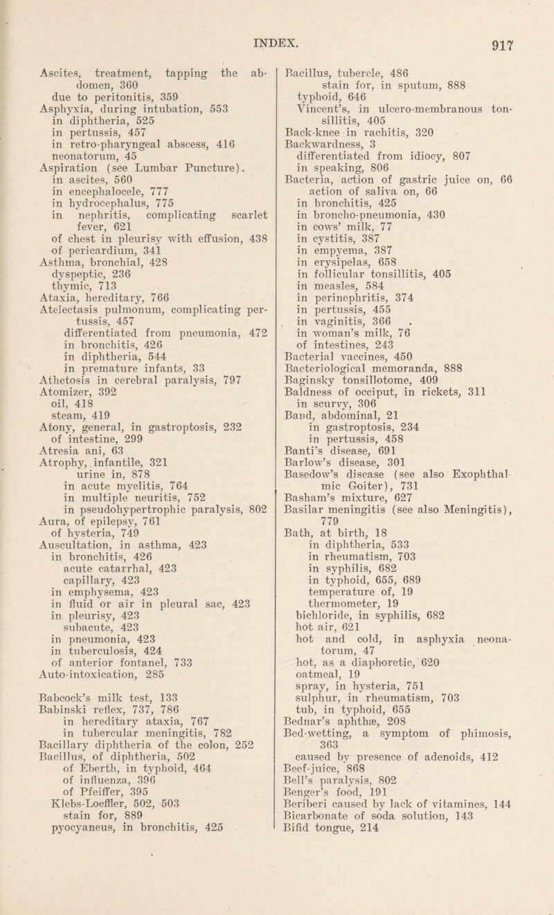 Ascites, treatment, tapping the ab¬ domen, 360 due to peritonitis, 359 Asphyxia, during intubation, 553 in diphtheria, 525 in pertussis, 457 in retro-pharyngeal abscess, 416 neonatorum, 45 Aspiration (see Lumbar Puncture), in ascites, 560 in encephalocele, 777 in hydrocephalus, 775 in nephritis, complicating scarlet fever, 621 of chest in pleurisy with effusion, 438 of pericardium, 341 Asthma, bronchial, 428 dyspeptic, 236 thymic, 713 Ataxia, hereditary, 766 Atelectasis pulmonum, complicating per¬ tussis, 457 differentiated from pneumonia, 472 in bronchitis, 426 in diphtheria, 544 jn premature infants, 33 Athetosis in cerebral paralysis, 797 Atomizer, 392 oil, 418 steam, 419 Atony, general, in gastroptosis, 232 of intestine, 299 Atresia ani, 63 Atrophy, infantile, 321 urine in, 878 in acute myelitis, 764 in multiple neuritis, 752 in pseudohypertrophic paralysis, 802 Aura, of epilepsy, 761 of hysteria, 749 Auscultation, in asthma, 423 in bronchitis, 426 acute catarrhal, 423 capillary, 423 in emphysema, 423 in fluid or air in pleural sac, 423 in pleurisy, 423 subacute, 423 in pneumonia, 423 in tuberculosis, 424 of anterior fontanel, 733 Auto-intoxication, 285 Babcock’s milk test, 133 Babinski reflex, 737, 786 in hereditary ataxia, 767 in tubercular meningitis, 782 Bacillary diphtheria of the colon, 252 Bacillus, of diphtheria, 502 of Eberth, in typhoid, 464 of influenza, 396 of Pfeiffer, 395 Klebs-Loeffler, 502, 503 stain for, 889 pyocyaneus, in bronchitis, 425 Bacillus, tubercle, 486 stain for, in sputum, 888 typhoid, 646 Vincent’s, in ulcero-membranous ton¬ sillitis, 405 Back-knee in rachitis, 320 Backwardness, 3 differentiated from idiocy, 807 in speaking, 806 Bacteria, action of gastric juice on, 66 action of saliva on, 66 in bronchitis, 425 in broncho-pneumonia, 430 in cows’ milk, 77 in cystitis, 387 in empyema, 387 in erysipelas, 658 in follicular tonsillitis, 405 in measles, 584 in perinephritis, 374 in pertussis, 455 in vaginitis, 366 in woman’s milk, 76 of intestines, 243 Bacterial vaccines, 450 Bacteriological memoranda, 888 Baginsky tonsillotome, 409 Baldness of occiput, in rickets, 311 in scurvy, 306 Band, abdominal, 21 in gastroptosis, 234 in pertussis, 458 Banti’s disease, 691 Barlow’s disease, 301 Basedow’s disease (see also Exophthal¬ mic Goiter), 731 Basham’s mixture, 627 Basilar meningitis (see also Meningitis), 779 Bath, at birth, 18 in diphtheria, 533 in rheumatism, 703 in syphilis, 682 in typhoid, 655, 689 temperature of, 19 thermometer, 19 bichloride, in syphilis, 682 hot air, 621 hot and cold, in asphyxia neona¬ torum, 47 hot, as a diaphoretic, 620 oatmeal, 19 spray, in hysteria, 751 sulphur, in rheumatism, 703 tub, in typhoid, 655 Bednar’s aphthse, 208 Bed-wetting, a symptom of phimosis, 363 caused by presence of adenoids, 412 Beef-juice, 868 Bell’s paralysis, 802 Benger’s food, 191 Beriberi caused by lack of vitamines, 144 Bicarbonate of soda solution, 143 Bifid tongue, 214