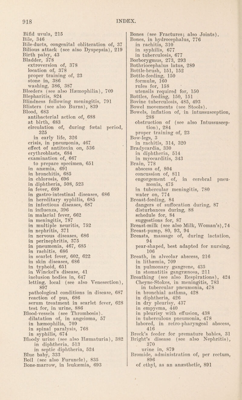 Bifid uvula, 215 Bile, 346 Bile-ducts, congenital obliteration of, 37 Bilious attack (see also Dyspepsia), 219 Birth palsy, 43 Bladder, 378 extroversion of, 378 location of, 378 proper training of, 23 stone in, 386 washing, 386, 387 Bleeders (see also Haemophilia), 709 Blepharitis, 824 Blindness following meningitis, 791 Blisters (see also Burns), 839 Blood, 6S3 antibacterial action of, 688 at birth, 683 circulation of, during foetal period, 325 in early life, 326 crisis, in pneuinonia, 467 effect of antitoxin on, 536 erythroblasts, 684 examination of, 667 to prepare specimen, 651 in anaemia, 691 in bronchitis, 685 in chlorosis, 696 in diphtheria, 508, 523 in fever, 689 in gastro-intestinal diseases, 686 in hereditary syphilis, 685 in infectious diseases, 687 in influenza, 396 in malarial fever, 662 in meningitis, 787 in multiple neuritis, 752 in nephritis, 371 in nervous diseases, 686 in perinephritis, 375 in pneumonia, 467, 685 in rachitis, 686 in scarlet fever, 602, 622 in skin diseases, 686 in typhoid, 651 in Winckel’s disease, 41 inclusion bodies in, 647 letting, local (see also Venesection), 897 pathological conditions in disease, 687 reaction of pus, 686 serum treatment in scarlet fever, 628 test for, in urine, 886 Blood-vessels (see Thrombosis), dilatation of, in angeioma, 57 in haemophilia, 709 in spinal paralysis, 768 in syphilis, 674 Bloody urine (see also Haematuria), 382 in diphtheria, 513 in septic diphtheria, 524 Blue baby, 333 Boil (see also Furuncle), 835 Bone-marrow, in leukaemia, 693 Bones (see Fractures; also Joints). Bones, in hydrocephalus, 776 in rachitis, 310 in syphilis, 677 in tuberculosis, 677 Borborygmus, 273, 293 Bothriocephalus latus, 289 Bottle-brush, 151, 152 Bottle-feeding, 150 formulae, 160 rules for, 158 utensils required for, 150 Bottles, feeding, 150, 151 Bovine tuberculosis, 485, 493 Bowel movements (see Stools). Bowels, inflation of, in intussusception, 288 obstruction of (see also Intussuscep¬ tion), 284 proper training of, 23 Bow-legs, 3 in rachitis, 314, 320 Bradycardia, 330 in diphtheria, 514 in myocarditis, 343 Brain, 778 abscess of, 804 concussion of, 811 engorgement of, in cerebral pneu¬ monia, 475 in tubercular meningitis, 780 water on, 774 Breast-feeding, 84 dangers of suffocation during, 87 disturbances during, 88 schedule for, 84 suggestions for, 87 Breast-milk (see also Milk, Woman’s), 74 Breast-pump, 80, 93, 94 Breasts, massage of, during lactation, 94 pear-shaped, best adapted for nursing, 106 Breath, in alveolar abscess, 216 in lithsemia, 709 in pulmonary gangrene, 435 in stomatitis gangraenosa, 211 Breathing (see also Respirations), 424 Cheyne-Stokes, in meningitis, 783 in tubercular pneumonia, 478 in bronchial asthma, 428 in diphtheria, 426 in dry pleurisy, 437 in empyema, 440 in pleurisy with effusion, 438 in tuberculous pneumonia, 478 labored, in retro-pharyngeal abscess, 416 Breck’s feeder for premature babies, 31 Bright’s disease (see also Nephritis), 370 urine in, 879 Bromide, administration of, per rectum, 896 of ethyl, as an anaesthetic, 891