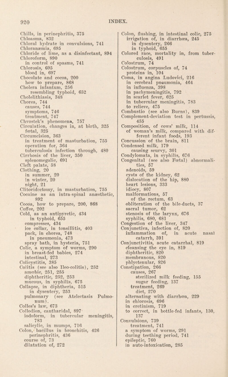 Chills, in perinephritis, 375 Chloasma, 832 Chloral hydrate in convulsions, 741 Chloransemia, 695 Chloride of lime, as a disinfectant, 894 Chloroform, 890 in control of spasms, 741 Chlorosis, 695 blood in, 697 Chocolate and cocoa, 200 how to prepare, 868 Cholera infantum, 256 resembling typhoid, 652 Cholelithiasis, 348 Chorea, 744 causes, 744 symptoms, 746 treatment, 747 Chvostek’s phenomena, 757 Circulation, changes in, at birth, 325 foetal, 325 Circumcision, 363 in treatment of masturbation, 755 operation for, 364 tuberculosis infection through, 480 Cirrhosis of the liver, 350 splenomegalic, 691 Cleft palate, 58 Clothing, 20 in summer, 20 in winter, 20 night, 21 Clitoridectoiny, in masturbation, 755 Cocaine as an intra-spinal anaesthetic, 892 Cocoa, how to prepare, 200, 868 Coffee, 202 Cold, as an antipyretic, 434 in typhoid, 655 compresses, 434 ice collar, in tonsillitis, 403 pack, in chorea, 748 in pneumonia, 473 spray bath, in hysteria, 751 Colic, a symptom of worms, 290 in breast-fed babies, 274 intestinal, 273 Colicystitis, 385 Colitis (see also Ileo-colitis), 252 amoebic, 251, 255 diphtheritic, 252, 253 mucous, in syphilis, 675 Collapse, in diphtheria, 515 in dysentery, 253 pulmonary (see Atelectasis Pulmo- num). Colles’s law, 673 Collodion, cantharidal, 897' iodoform, in tubercular meningitis, 783 salicylic, in mumps, 716 Colon, bacillus in bronchitis, 426 perinephritis, 436 course of, 73 dilatation of, 272 Colon, flushing, in intestinal colic, 275 irrigation of, in diarrhoea, 245 in dysentery, 266 in typhoid, 655 Colored race, mortality in, from tuber¬ culosis, 491 Colostrum, 74 Colostrum, corpuscles of, 74 proteins in, 104 Coma, in angina Ludovici, 216 in cerebral pneumonia, 464 in influenza, 398 in pachymeningitis, 792 in scarlet fever, 625 in tubercular meningitis, 783 to relieve, 475 Combustio (see also Burns), 839 Complement-deviation test in pertussis, 455 Composition, of cows’ milk, 114 of woman’s milk, compared with dif¬ ferent infant foods, 193 Concussion of the brain, 811 Condensed milk, 179 causing scurvy, 301 Condylomata, in syphilis, 676 Congenital (see also Foetal) abnormali¬ ties, 57 adenoids, 59 cysts of the kidney, 62 dislocation of the hip, 880 heart lesions, 333 idiocy, 807 malformations, 57 of the rectum, 63 obliteration of the bile-ducts, 37 sacral tumor, 62 stenosis of the larynx, 676 syphilis, 680, 681 Congestion of the liver, 347 Conjunctiva, infection of, 820 inflammation of, in acute nasal catarrh, 391 Conjunctivitis, acute catarrhal, 819 cleansing the eye in, 819 diphtheritic, 820 membranous, 820 phlyctenular, 826 Constipation, 266 causes, 267 sterilized milk feeding, 155 sugar feeding, 137 treatment, 269 diet, 270 alternating with diarrhoea, 229 in chlorosis, 696 in cretinism, 719 to correct, in bottle-fed infants, 130, 137 Convulsions, 739 treatment, 741 a symptom of worms, 291 during teething period, 741 epileptic, 760 in auto-intoxication, 285