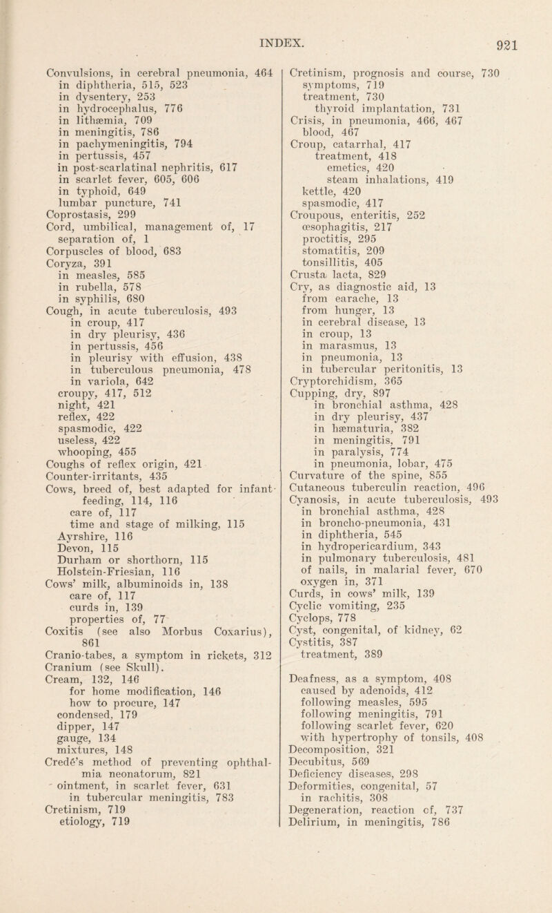 Convulsions, in cerebral pneumonia, 464 in diphtheria, 515, 523 in dysentery, 253 in hydrocephalus, 776 in lithaemia, 709 in meningitis, 786 in pachymeningitis, 794 in pertussis, 457 in post-scarlatinal nephritis, 617 in scarlet fever, 605, 606 in typhoid, 649 lumbar puncture, 741 Coprostasis, 299 Cord, umbilical, management of, 17 separation of, 1 Corpuscles of blood, 683 Coryza, 391 in measles, 585 in rubella, 578 in syphilis, 680 Cough, in acute tuberculosis, 493 in croup, 417 in dry pleurisy, 436 in pertussis, 456 in pleurisy with effusion, 438 in tuberculous pneumonia, 478 in variola, 642 croupv, 417, 512 night, 421 reflex, 422 spasmodic, 422 useless, 422 whooping, 455 Coughs of reflex origin, 421 Counter-irritants, 435 Cows, breed of, best adapted for infant- feeding, 114, 116 care of, 117 time and stage of milking, 115 Ayrshire, 116 Devon, 115 Durham or shorthorn, 115 Holstein-Friesian, 116 Cows’ milk, albuminoids in, 138 care of, 117 curds in, 139 properties of, 77 Coxitis (see also Morbus Coxarius), 861 Cranio-tabes, a symptom in rickets, 312 Cranium (see Skull). Cream, 132, 146 for home modification, 146 how to procure, 147 condensed, 179 dipper, 147 gauge, 134 mixtures, 148 Crede’s method of preventing ophthal¬ mia neonatorum, 821 ointment, in scarlet fever, 631 in tubercular meningitis, 783 Cretinism, 719 etiology, 719 Cretinism, prognosis and course, 730 symptoms, 719 treatment, 730 thyroid implantation, 731 Crisis, in pneumonia, 466, 467 blood, 467 Croup, catarrhal, 417 treatment, 418 emetics, 420 steam inhalations, 419 kettle, 420 spasmodic, 417 Croupous, enteritis, 252 oesophagitis, 217 proctitis, 295 stomatitis, 209 tonsillitis, 405 Crusta. lacta, 829 Cry, as diagnostic aid, 13 from earache, 13 from hunger, 13 in cerebral disease, 13 in croup, 13 in marasmus, 13 in pneumonia, 13 in tubercular peritonitis, 13 Cryptorchidism, 365 Cupping, dry, 897 in bronchial asthma, 428 in dry pleurisy, 437 in hsematuria, 382 in meningitis, 791 in paralysis, 774 in pneumonia, lobar, 475 Curvature of the spine, 855 Cutaneous tuberculin reaction, 496 Cyanosis, in acute tuberculosis, 493 in bronchial asthma, 428 in broncho-pneumonia, 431 in diphtheria, 545 in hydropericardium, 343 in pulmonary tuberculosis, 481 of nails, in malarial fever, 670 oxygen in, 371 Curds, in cows’ milk, 139 Cyclic vomiting, 235 Cyclops, 778 Cyst, congenital, of kidney, 62 Cystitis, 387 treatment, 389 Deafness, as a symptom, 408 caused by adenoids, 412 following measles, 595 following meningitis, 791 following scarlet fever, 620 with hypertrophy of tonsils, 408 Decomposition, 321 Decubitus, 569 Deficiency diseases, 298 Deformities, congenital, 57 in rachitis, 308 Degeneration, reaction cf, 737 Delirium, in meningitis, 786