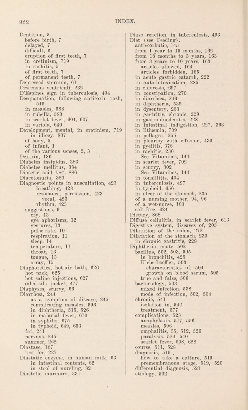 Dentition, 5 before birth, 7 delayed, 7 difficult, 6 eruption of first teeth, 7 in cretinism, 719 in rachitis, 5 of first teeth, 7 of permanent teeth, 7 Depressed sternum, 61 Descensus ventriculi, 232 D’Espines sign in tuberculosis, 494 Desquamation, following antitoxin rash, 519 in measles, 588 in rubella, 580 in scarlet fever, 604, 607 in variola, 640 Development, mental, in cretinism, 719 in idiocy, 807 of body, 5 of infant, 1 of the various senses, 2, 3 Dextrin, 136 Diabetes insipidus, 383 Diabetes mellitus, 384 Diacetic acid test, 886 Diacetonuria,, 380 Diagnostic points in auscultation, 423 breathing, 423 resonance, percussion, 423 vocal, 423 rhythm, 423 suggestions, 9 cry, 13 eye aphorisms, 12 gestures, 13 pulse-rate, 10 respiration, 11 sleep, 14 temperature, 11 throat, 13 tongue, 13 x-ray, 15 Diaphoretics, hot-air bath, 626 hot pack, 625 hot saline injections, 627 oiled-silk jacket, 477 Diaphyses, scurvy, 66 Diarrhoea, 244 as a symptom of disease, 245 complicating measles, 596 in diphtheria, 515, 526 in malarial fever, 670 in syphilis, 675 in typhoid, 649, 653 fat, 241 nervous, 245 summer, 262 Diastase, 167 test for, 227 Diastatic enzyme, in human milk, 63 in intestinal contents, 82 in stool of nursling, 82 Diastolic murmurs, 331 Diazo reaction, in tuberculosis, 493 Diet (see Feeding), antiscorbutic, 145 from 1 year to 15 months, 162 from 18 months to 3 years, 163 from 3 years; to 10 years, 163 articles allowed, 164 articles forbidden, 165 in acute gastric catarrh, 222 in auto-intoxication, 285 in chlorosis, 697 in constipation, 270 in diarrhoea, 246 in diphtheria, 539 in dysentery, 253 in gastritis, chronic, 229 in gastro-duodenitis, 228 in intestinal indigestion, 227, 363 in l.ithsemia, 709 in pellagra, 255 in pleurisy with effusion, 439 in pyelitis, 378 in rachitis, 230 See Vitamines, 144 in scarlet fever, 702 in scurvy, 302 See Vitamines, 144 in tonsillitis, 404 in tuberculosis, 497 in typhoid, 656’ in ulcer of the stomach, 235 of a nursing mother, 94, 96 of a wet-nurse, 103 salt-free, 624 Dietary, 868 Diffuse cellulitis, in scarlet fever, 613 Digestive system, diseases of, 205 Dilatation of the colon, 272 Dilatation of the stomach, 230 in chronic gastritis, 228 Diphtheria, acute, 502 bacillus, 502, 503, 505 in bronchitis, 425 Klebs-Loeffler, 503 characteristics of, 504 growth on blood serum, 505 true and false, 506 bacteriology, 503 mixed infection, 538 mode of infection, 502, 504 chronic, 541 isolation in, 542 treatment, 577 complications, 523 anaphylaxis, 517, 556 measles, 596 omphalitis, 35, 512, 526 paralysis, 524, 540 scarlet fever, 608, 628 course, 511, 528 diagnosis, 519 , how to take a culture, 519 premembranous stage, 519, 520 differential diagnosis, 521 etiology, 502
