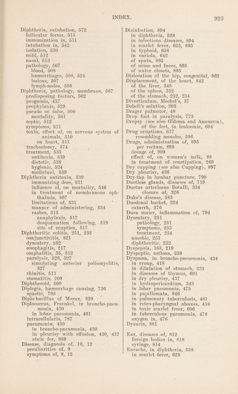 Diphtheria, extubation, 572 follicular forms, 515 immunization in, 531 intubation in, 542 isolation, 530 mild, 512 nasal, 513 pathology, 507 blood, 508 hsemorrhagesi, 508, 524 lesions, 507 7 lymph-nodes, 50S Diphtheria, pathology, membrane, 507 predisposing factors, 502 prognosis, 437 prophylaxis, 529 pseudo or false, 500 mortality, 501 septic, 512 symptoms, 511 toxin, effect of, on nervous system of animals, 510 on heart, 511 tracheotomy, 574 treatment, 533 antitoxin, 539 dietetic, 538 hygienic, 524 medicinal, 539 Diphtheria antitoxin, 539 immunizing dose, 531 influence of, on mortality, 546 in treatment of membranous oph¬ thalmia, 807 limitations of, 531 manner of administering, 534 rashes, 515 anaphylaxis, 517 desquamation following, 519 site of eruption, 517 Diphtheritic colitis, 251, 252 conjunctivitis, 821 dysentery, 252 oesophagitis, 217 omphalitis, 35, 512 paralysis, 526, 527 simulating anterior poliomyelitis, 527 rhinitis, 511 stomatitis, 209 Diphtheroid, 500 Diplegia, haemorrhage causing, 736 spastic, 795 Diplo-bacillus of Morax, 820 Diplococcus, Fraenkel, in broncho-pneu¬ monia, 430 in lobar pneumonia, 461 intracellularis, 787 pneumoniae, 430 in broncho-pneumonia, 430 in pleurisy with effusion, 430, 437 stain for, 889 Disease, diagnosis of, 10, 12 peculiarities of, 9 symptoms of, 9, 12 Disinfection, 894 in diphtheria, 528 in infectious diseases, 894 in scarlet fever, 623, 895 in typhoid, 656 in variola, 642 of sputa, 895 of urine and faeces, 895 of water closets, 895 Dislocation of the hip, congenital, 862 Displacement, of the heart, 842 of the liver, 348 of the spleen, 352 of the stomach, 232, 234 Diverticulum, Meckel’s, 37 Dobell’s solution, 393 Drager pulmotor, 48 Drop foot in paralysis, 773 Dropsy (see also (Edema and Anasarca), of the feet, in leukaemia, 694 Drug eruptions, 617 resembling measles, 596 Drugs, administration of, 895 per rectum, 898 dosage of, 909 effect of, on woman’s milk, 88 in treatment of constipation, 269 Dry cupping (see also Cupping), 897 Dry pleurisy, 436 Dry-tap in lumbar puncture, 790 Ductless glands, diseases of, 719 Ductus arteriosus Botalli, 334 closure of, 326 Duke’s disease, 583 Duodenal bucket, 224 catarrh, 276 Dura mater, inflammation of, 794 Dysentery, 251 pathology, 251 symptoms, 253 treatment, 254 amoebic, 251 diphtheritic, 252 Dyspepsia, 168, 219 Dyspeptic, asthma, 236 Dyspnoea, in broncho-pneumonia, 434 in croup, 418 in dilatation of stomach, 231 in diseases of thymus, 691 in dry pleurisy, 437 in hydropericardium, 343 in lobar pneumonia, 475 in papillomata, 846 in pulmonary tuberculosis, 481 in retro-pharyngeal abscess, 416 in toxic scarlet fever, 606 in tuberculous pneumonia, 478 oxygen in, 476 Dysuria, 881 Ear, diseases of, 812 foreign bodies in, 818 syringe, 814 Earache, in diphtheria, 538 in scarlet fever, 628