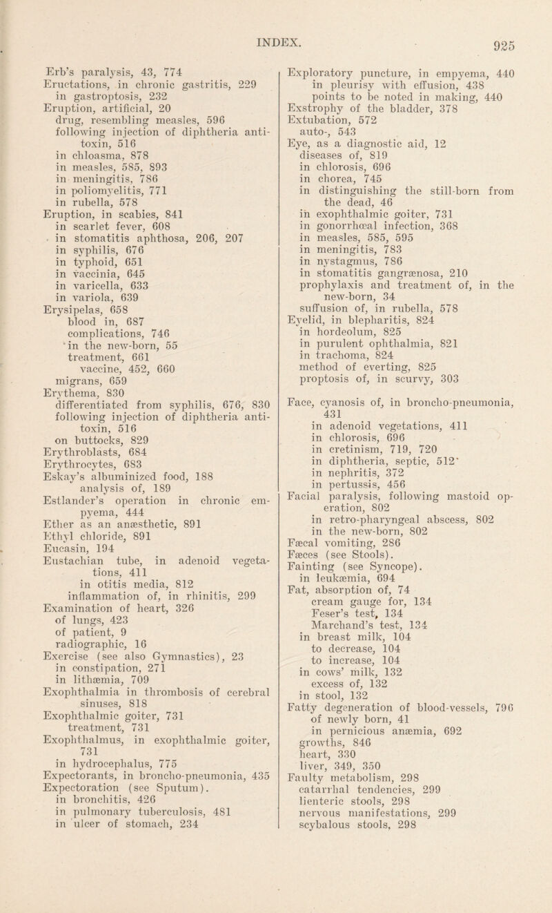 Erb’s paralysis, 43, 774 Eructations, in chronic gastritis, 229 in gastroptosis, 232 Eruption, artificial, 20 drug, resembling measles, 596 following injection of diphtheria anti¬ toxin, 516 in chloasma, 878 in measles, 585, 893 in meningitis, 786 in poliomyelitis, 771 in rubella, 578 Eruption, in scabies, 841 in scarlet fever, 608 in stomatitis aphthosa, 206, 207 in syphilis, 676 in typhoid, 651 in vaccinia, 645 in varicella, 633 in variola, 639 Erysipelas, 658 blood in, 687 complications, 746 in the new-born, 55 treatment, 661 vaccine, 452, 660 migrans, 659 Erythema, 830 differentiated from syphilis, 676, 830 following injection of diphtheria anti¬ toxin, 516 on buttocks, 829 Erythroblasts, 684 Erythrocytes, 683 Eskay’s albuminized food, 188 analysis of, 189 Estlander’s operation in chronic em¬ pyema, 444 Ether as an anaesthetic, 891 Ethyl chloride, 891 Eucasin, 194 Eustachian tube, in adenoid vegeta¬ tions, 411 in otitis media, 812 inflammation of, in rhinitis, 299 Examination of heart, 326 of lungs, 423 of patient, 9 radiographic, 16 Exercise (see also Gymnastics), 23 in constipation, 271 in lithsemia, 709 Exophthalmia in thrombosis of cerebral sinuses, 818 Exophthalmic goiter, 731 treatment, 731 Exoplithalmus, in exophthalmic goiter, 731 in hydrocephalus, 775 Expectorants, in broncho-pneumonia, 435 Expectoration (see Sputum), in bronchitis, 426 in pulmonary tuberculosis, 481 in ulcer of stomach, 234 Exploratory puncture, in empyema, 440 in pleurisy with effusion, 438 points to be noted in making, 440 Exstrophy of the bladder, 378 Extubation, 572 auto-, 543 Eye, as a diagnostic aid, 12 diseases of, 819 in chlorosis, 696 in chorea, 745 in distinguishing the still-born from the dead, 46 in exophthalmic goiter, 731 in gonorrhoeal infection, 368 in measles, 585, 595 in meningitis, 783 in nystagmus, 786 in stomatitis gangraenosa, 210 prophylaxis and treatment of, in the new-born, 34 suffusion of, in rubella, 578 Eyelid, in blepharitis, 824 in hordeolum, 825 in purulent ophthalmia, 821 in trachoma, 824 method of everting, 825 proptosis of, in scurvy, 303 Face, cyanosis of, in broncho pneumonia, 431 in adenoid vegetations, 411 in chlorosis, 696 in cretinism, 719, 720 in diphtheria, septic, 512’ in nephritis, 372 in pertussis, 456 Facial paralysis, following mastoid op¬ eration, 802 in retro-pharyngeal abscess, 802 in the new-born, 802 Faecal vomiting, 286 Faeces (see Stools). Fainting (see Syncope). in leukaemia, 694 Fat, absorption of, 74 cream gauge for, 134 Feser’s test, 134 Marchand’s test, 134 in breast milk, 104 to decrease, 104 to increase, 104 in cows’ milk, 132 excess of, 132 in stool, 132 Fatty degeneration of blood-vessels, 796 of newly born, 41 in pernicious anaemia, 692 growths, 846 heart, 330 liver, 349, 350 Faulty metabolism, 298 catarrhal tendencies, 299 lienteric stools, 298 nervous manifestations, 299 scybalous stools, 298
