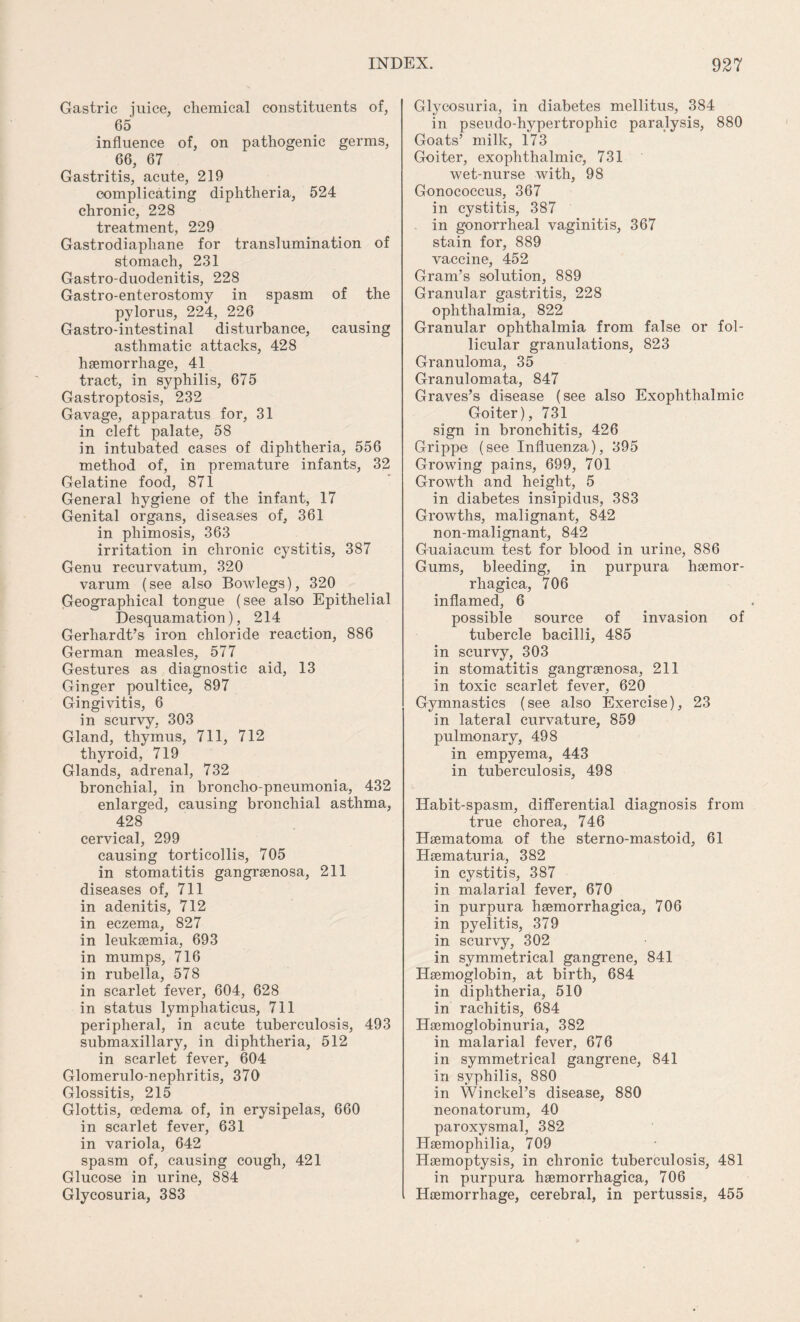 Gastric juice, chemical constituents of, 65 influence of, on pathogenic germs, 66, 67 Gastritis, acute, 219 complicating diphtheria, 524 chronic, 228 treatment, 229 Gastrodiaphane for translumination of stomach, 231 Gastro-duodenitis, 228 Gastro-enterostomy in spasm of the pylorus, 224, 226 Gastro-intestinal disturbance, causing asthmatic attacks, 428 haemorrhage, 41 tract, in syphilis, 675 Gastroptosis, 232 Gavage, apparatus for, 31 in cleft palate, 58 in intubated cases of diphtheria, 556 method of, in premature infants, 32 Gelatine food, 871 General hygiene of the infant, 17 Genital organs, diseases of, 361 in phimosis, 363 irritation in chronic cystitis, 387 Genu recurvatum, 320 varum (see also Bowlegs), 320 Geographical tongue (see also Epithelial Desquamation), 214 Gerhardt’s iron chloride reaction, 886 German measles, 577 Gestures as diagnostic aid, 13 Ginger poultice, 897 Gingivitis, 6 in scurvy, 303 Gland, thymus, 711, 712 thyroid, 719 Glands, adrenal, 732 bronchial, in broncho-pneumonia, 432 enlarged, causing bronchial asthma, 428 cervical, 299 causing torticollis, 705 in stomatitis gangrsenosa, 211 diseases of, 711 in adenitis, 712 in eczema, 827 in leukaemia, 693 in mumps, 716 in rubella, 578 in scarlet fever, 604, 628 in status lymphaticus, 711 peripheral, in acute tuberculosis, 493 submaxillary, in diphtheria, 512 in scarlet fever, 604 Glomerulo-nephritis, 370 Glossitis, 215 Glottis, cedema of, in erysipelas, 660 in scarlet fever, 631 in variola, 642 spasm of, causing cough, 421 Glucose in urine, 884 Glycosuria, 383 Glycosuria, in diabetes mellitus, 384 in pseudo-hypertrophic paralysis, 880 Goats’ milk, 173 Goiter, exophthalmic, 731 wet-nurse with, 98 Gonococcus, 367 in cystitis, 387 in gonorrheal vaginitis, 367 stain for, 889 vaccine, 452 Gram’s solution, 889 Granular gastritis, 228 ophthalmia, 822 Granular ophthalmia from false or fol¬ licular granulations, 823 Granuloma, 35 Granulomata, 847 Graves’s di-sease (see also Exophthalmic Goiter), 731 sign in bronchitis, 426 Grippe (see Influenza), 395 Growing pains, 699, 701 Growth and height, 5 in diabetes insipidus, 383 Growths, malignant, 842 non-malignant, 842 Guaiacum test for blood in urine, 886 Gums, bleeding, in purpura haemor- rhagica, 706 inflamed, 6 possible source of invasion of tubercle bacilli, 485 in scurvy, 303 in stomatitis gangraenosa, 211 in toxic scarlet fever, 620 Gymnastics (see also Exercise), 23 in lateral curvature, 859 pulmonary, 498 in empyema, 443 in tuberculosis, 498 Habit-spasm, differential diagnosis from true chorea, 746 Haematoma of the sterno-mastoid, 61 Haematuria, 382 in cystitis, 387 in malarial fever, 670 in purpura hsemorrhagica, 706 in pyelitis, 379 in scurvy, 302 in symmetrical gangrene, 841 Haemoglobin, at birth, 684 in diphtheria, 510 in rachitis, 684 Haemoglobinuria, 382 in malarial fever, 676 in symmetrical gangrene, 841 in syphilis, 880 in Winckel’s disease, 880 neonatorum, 40 paroxysmal, 382 Haemophilia, 709 Haemoptysis, in chronic tuberculosis, 481 in purpura haemorrhagica, 706 Haemorrhage, cerebral, in pertussis, 455