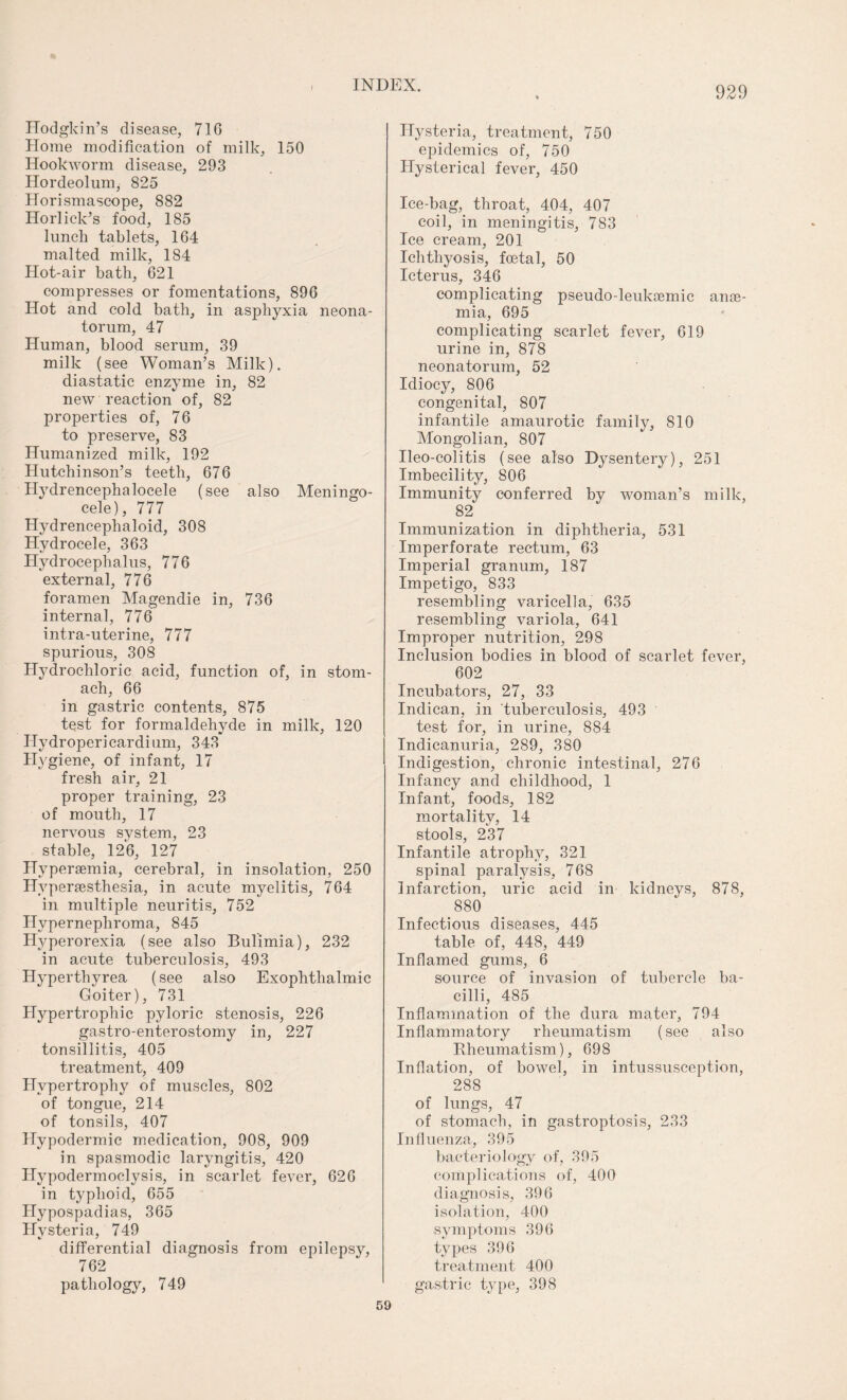 Hodgkin’s disease, 71G Home modification of milk, 150 Hookworm disease, 293 Hordeolum, 825 Horismascope, 882 Horlick’s food, 185 lunch tablets, 164 malted milk, 184 Hot-air bath, 621 compresses or fomentations, 896 Hot and cold bath, in asphyxia neona¬ torum, 47 Human, blood serum, 39 milk (see Woman’s Milk), diastatic enzyme in, 82 new reaction of, 82 properties of, 76 to preserve, 83 Humanized milk, 192 Hutchinson’s teeth, 676 Hydrencephalocele (see also Meningo¬ cele), 777 Hydrencephaloid, 308 Hydrocele, 363 Hydrocephalus, 776 external, 776 foramen Magendie in, 736 internal, 776 intra-uterine, 777 spurious, 308 Hydrochloric acid, function of, in stom¬ ach, 66 in gastric contents, 875 test for formaldehyde in milk, 120 Hydropericardium, 343 Hygiene, of infant, 17 fresh air, 21 proper training, 23 of mouth, 17 nervous system, 23 stable, 126, 127 Hypersemia, cerebral, in insolation, 250 Hyperesthesia, in acute myelitis, 764 in multiple neuritis, 752 Hypernephroma, 845 Hyperorexia (see also Bulimia), 232 in acute tuberculosis, 493 Hyperthyrea (see also Exophthalmic Goiter), 731 Hypertrophic pyloric stenosis, 226 gastro-enterostomy in, 227 tonsillitis, 405 treatment, 409 Hypertrophy of muscles, 802 of tongue, 214 of tonsils, 407 Hypodermic medication, 908, 909 in spasmodic laryngitis, 420 Hypodermoclysis, in scarlet fever, 626 in typhoid, 655 Hypospadias, 365 Hysteria, 749 differential diagnosis from epilepsy, 762 pathology, 749 Hysteria, treatment, 750 epidemics of, 750 Hysterical fever, 450 Ice-bag, throat, 404, 407 coil, in meningitis, 783 Ice cream, 201 Ichthyosis, foetal, 50 Icterus, 346 complicating pseudo-leukamic ane¬ mia, 695 complicating scarlet fever, 619 urine in, 878 neonatorum, 52 Idiocy, 806 congenital, 807 infantile amaurotic family, 810 Mongolian, 807 Ileo-colitis (see also Dysentery), 251 Imbecility, 806 Immunity conferred by woman’s milk, 82 Immunization in diphtheria, 531 Imperforate rectum, 63 Imperial granum, 187 Impetigo, 833 resembling varicella, 635 resembling variola, 641 Improper nutrition, 298 Inclusion bodies in blood of scarlet fever, 602 Incubators, 27, 33 Indican, in tuberculosis, 493 test for, in urine, 884 Indicanuria, 289, 380 Indigestion, chronic intestinal, 276 Infancy and childhood, 1 Infant, foods, 182 mortality, 14 stools, 237 Infantile atrophy, 321 spinal paralysis, 768 Infarction, uric acid in kidneys, 878, 880 Infectious diseases, 445 table of, 448, 449 Inflamed gums, 6 source of invasion of tubercle ba¬ cilli, 485 Inflammation of the dura mater, 794 Inflammatory rheumatism (see also Rheumatism), 698 Inflation, of bowel, in intussusception, 288 of lungs, 47 of stomach, in gastroptosis, 233 Influenza, 395 bacteriology of, 395 complications of, 400 diagnosis, 396 isolation, 400 symptoms 396 types 396 treatment 400 gastric type, 398 59
