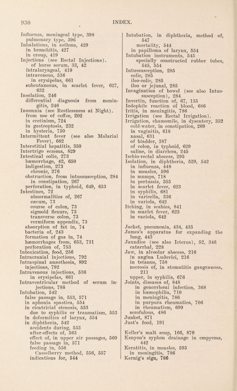 Influenza, meningeal type, 398 pulmonary type, 396 Inhalations, in asthma, 429 in bronchitis, 427 in croup, 419 Injections (see Rectal Injections), of horse serum, 33, 42 intralaryngeal, 419 intravenous, 536 in erysipelas, 661 subcutaneous, in scarlet fever, 627, 632 Insolation, 246 differential diagnosis from menin¬ gitis, 246 Insomnia (see Restlessness at Night), from use of coffee, 202 in cretinism, 724 in gastroptosis, 232 in hysteria, 750 Intermittent fever (see also Malarial Fever), 662 Interstitial hepatitis, 350 Intertrigo eczema, 829 Intestinal colic, 273 haemorrhage, 42, 650 indigestion, 273 chronic, 276 obstruction, from intussusception, 284 in constipation, 267 perforation, in typhoid, 649, 653 Intestines, 72 abnormalities of, 267 caecum, 73 course of colon, 73 sigmoid flexure, 73 transverse colon, 73 vermiform appendix, 73 absorption of fat in, 74 bacteria of, 243 formation of gas in, 74 haemorrhages from, 653, 731 perforation of, 753 Intoxication, food, 256 Intracranial injections, 792 Tntraspinal anaesthesia, 892 injections, 792 Intravenous injections, 536 in erysipelas, 661 Intraventricular method of serum in¬ jections, 788 Intubation, 542 false passage in, 553, 571 in aphonia spastica, 554 in cicatricial stenosis, 553 due to syphilis or traumatism, 553 in deformities of larynx, 554 in diphtheria, 542 accidents during, 553 after-effects of, 563 effect of, in upper air passages, 560 false passage in, 571 feeding in, 556 Casselberry method, 556, 557 indications for, 544 Intubation, in diphtheria, method of, 547 mortality, 544 in papilloma of larynx, 554 Intubation instruments, 545 specially constructed rubber tubes, 545, 554 Intussusception, 285 colic, 285 ileo-colic, 285 ileo or jejunal, 285 Invagination of bowel (see also Intus¬ susception), 284 Invertin, function of, 67, 135 Iodophile reaction of blood, 686 Iritis, in meningitis, 786 Irrigation (see Rectal Irrigation). Irrigation, chamomile, in dysentery, 352 cold-water, in constipation, 269 in vaginitis, 618 nasal, 631 of bladder, 387 of colon, in typhoid, 629 saline, in diarrhoea, 245 Ischio-rectal abscess, 295 Isolation, in diphtheria, 529, 542 in influenza, 448 in measles, 596 in mumps, 718 in pertussis, 355 in scarlet fever, 623 in syphilis, 681 in varicella, 336 in variola, 642 Itching, in scabies, 841 in scarlet fever, 623 in variola, 642 Jacket, pneumonia, 434, 435 James’s apparatus for expanding the lung, 443 Jaundice (see also Icterus), 52, 346 catarrhal, 228 Jaw, in alveolar abscess, 216 in angina Ludovici, 216 in tetanus, 758 necrosis of, in stomatitis gangraenosa, 211 upper, in syphilis, 676 Joints, diseases of, 848 in gonorrhoeal infection, 368 in haemophilia, 710 in meningitis, 786 in purpura rheumatica, 706 in rheumatism, 699 scrofulous, 4S6 Junket, 871 Just’s food, 191 Keller’s malt soup, 166, 870 Kenyon’s syphon drainage in empyema, 442 Keratitis, in measles, 595 in meningitis, 786 Kernig’s sign, 786
