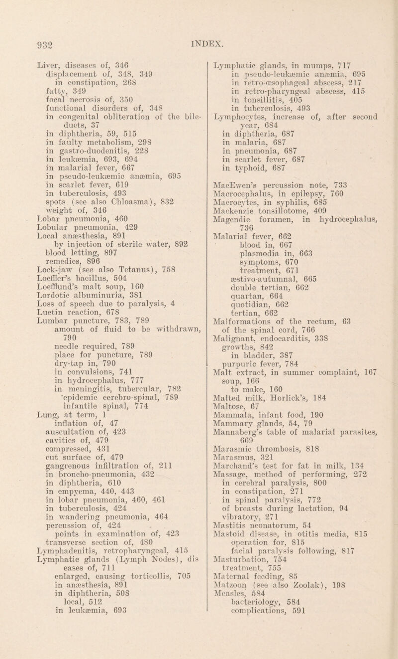 Liver, diseases of, 346 displacement of, 348, 349 in constipation, 268 fatty, 349 focal necrosis of, 350 functional disorders of, 348 in congenital obliteration of the bile- ducts, 37 in diphtheria, 59, 515 in faulty metabolism, 298 in gastro-duodenitis, 228 in leukaemia, 693, 694 in malarial fever, 667 in pseudo-leuksemic anaemia, 695 in scarlet fever, 619 in tuberculosis, 493 spots (see also Chloasma), 832 weight of, 346 Lobar pneumonia, 460 Lobular pneumonia, 429 Local anaesthesia, 891 by injection of sterile water, 892 blood letting, 897 remedies, 896 Lock-jaw (see also Tetanus), 758 Loeffler’s bacillus, 504 Loefflund’s malt soup, 160 Lordotic albuminuria, 381 Loss of speech due to paralysis, 4 Luetin reaction, 678 Lumbar puncture, 783, 789 amount of fluid to be withdrawn, 790 needle required, 789 place for puncture, 789 dry-tap in, 790 in convulsions, 741 in hydrocephalus, 777 in meningitis, tubercular, 782 'epidemic cerebro-spinal, 789 infantile spinal, 774 Lung, at term, 1 inflation of, 47 auscultation of, 423 cavities of, 479 compressed, 431 cut surface of, 479 gangrenous infiltration of, 211 in broncho-pneumonia, 432 in diphtheria, 610 in empyema, 440, 443 in lobar pneumonia, 460, 461 in tuberculosis, 424 in wandering pneumonia, 464 percussion of, 424 points in examination of, 423 transverse section of, 480 Lymphadenitis, retropharyngeal, 415 Lymphatic glands (Lymph Nodes), dis eases of, 711 enlarged, causing torticollis, 705 in anesthesia, 891 in diphtheria, 508 local, 512 in leukemia, 693 Lymphatic glands, in mumps, 717 in pseudo-leukemic anemia, 695 in retro-esophageal abscess, 217 in retro-pharyngeal abscess, 415 in tonsillitis, 405 in tuberculosis, 493 Lymphocytes, increase of, after second year, 684 in diphtheria, 687 in malaria, 687 in pneumonia, 687 in scarlet fever, 687 in typhoid, 687 MacEwen’s percussion note, 733 Macrocephalus, in epilepsy, 760 Macrocytes, in syphilis, 685 Mackenzie tonsillotome, 409 Magendie foramen, in hydrocephalus, 736 Malarial fever, 662 blood in, 667 plasmodia in, 663 symptoms, 670 treatment, 671 sestivo-autumnal, 665 double tertian, 662 quartan, 664 quotidian, 662 tertian, 662 Malformations of the rectum, 63 of the spinal cord, 766 Malignant, endocarditis, 338 growths, 842 in bladder, 387 purpuric fever, 784 Malt extract, in summer complaint, 167 soup, 166 to make, 160 Malted milk, Horlick’s, 184 Maltose, 67 Mammala, infant food, 190 Mammary glands, 54, 79 Mannaberg’s table of malarial parasites, 669 Marasmic thrombosis, 818 Marasmus, 321 Marchand’s test for fat in milk, 134 Massage, method of performing, 272 in cerebral paralysis, 800 in constipation, 271 in spinal paralysis, 772 of breasts during lactation, 94 vibratory, 271 Mastitis neonatorum, 54 Mastoid disease, in otitis media, 815 operation for, 815 facial paralysis following, 817 Masturbation, 754 treatment, 755 Maternal feeding, 85 Matzoon (see also Zoolak), 198 Measles, 584 bacteriology, 584 complications, 591