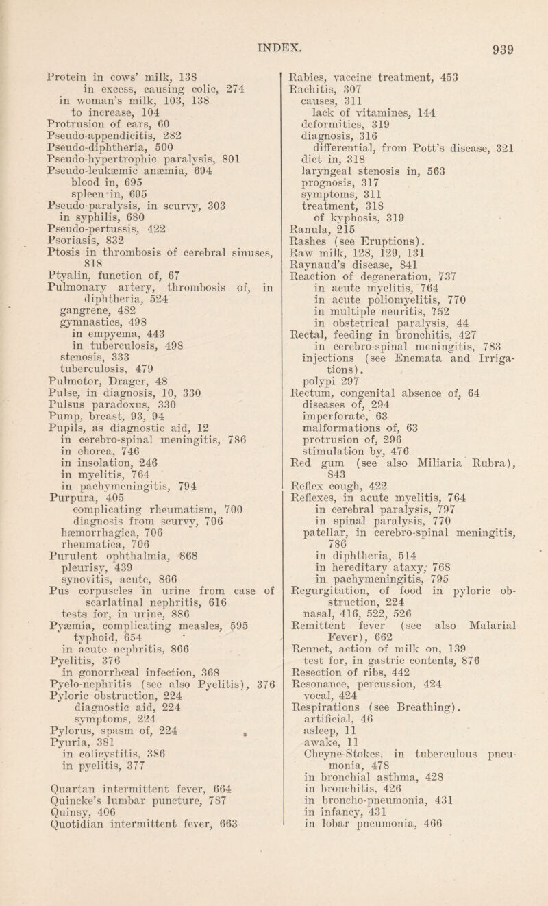 Protein in cows’ milk, 138 in excess, causing colic, 274 in woman’s milk, 103, 138 to increase, 104 Protrusion of ears, 60 Pseudo-appendicitis, 282 Pseudo-diphtheria, 500 Pseudo-hypertrophic paralysis, 801 Pseudo-leuksemic anaemia, 694 blood in, 695 spleen in, 695 Pseudo-paralysis, in scurvy, 303 in syphilis, 680 Pseudo-pertussis, 422 Psoriasis, S32 Ptosis in thrombosis of cerebral sinuses, 818 Ptyalin, function of, 67 Pulmonary artery, thrombosis of, in diphtheria, 524 gangrene, 482 gymnastics, 498 in empyema, 443 in tuberculosis, 498 stenosis, 333 tuberculosis, 479 Pulmotor, Drager, 48 Pulse, in diagnosis, 10, 330 Pulsus paradoxus, 330 Pump, breast, 93, 94 Pupils, as diagnostic aid, 12 in cerebro-spinal meningitis, 786 in chorea, 746 in insolation, 246 in myelitis, 764 in pachymeningitis, 794 Purpura, 405 complicating rheumatism, 700 diagnosis from scurvy, 706 hemorrhagica, 706 rheumatica, 706 Purulent ophthalmia, 868 pleurisy, 439 synovitis, acute, 866 Pus corpuscles in urine from case of scarlatinal nephritis, 616 tests for, in urine, 886 Pyemia, complicating measles, 595 typhoid, 654 in acute nephritis, 866 Pyelitis, 376 in gonorrhoeal infection, 368 Pyelo-nephritis (see also Pyelitis), 376 Pyloric obstruction, 224 diagnostic aid, 224 symptoms, 224 Pylorus, spasm of, 224 % Pyuria, 381 in colicvstitis, 386 in pyelitis, 377 Quartan intermittent fever, 664 Quincke’s lumbar puncture, 787 Quinsy, 406 Quotidian intermittent fever, 663 Rabies, vaccine treatment, 453 Rachitis, 307 causes, 311 lack of vitamines, 144 deformities, 319 diagnosis, 316 differential, from Pott’s disease, 321 diet in, 318 laryngeal stenosis in, 563 prognosis, 317 symptoms, 311 treatment, 318 of kyphosis, 319 Ranula, 215 Rashes (see Eruptions). Raw milk, 128, 129, 131 Raynaud’s disease, 841 Reaction of degeneration, 737 in acute myelitis, 764 in acute poliomyelitis, 770 in multiple neuritis, 752 in obstetrical paralysis, 44 Rectal, feeding in bronchitis, 427 in cerebro-spinal meningitis, 783 injections (see Enemata and Irriga¬ tions) . polypi 297 Rectum, congenital absence of, 64 diseases of, 294 imperforate, 63 malformations of, 63 protrusion of, 296 stimulation by, 476 Red gum (see also Miliaria Rubra), 843 Reflex cough, 422 Reflexes, in acute myelitis, 764 in cerebral paralysis, 797 in spinal paralysis, 770 patellar, in cerebro-spinal meningitis, 786 in diphtheria, 514 in hereditary ataxy/ 768 in pachymeningitis, 795 Regurgitation, of food in pyloric ob¬ struction, 224 nasal, 416, 522, 526 Remittent fever (see also Malarial Fever), 662 Rennet, action of milk on, 139 test for, in gastric contents, 876 Resection of ribs, 442 Resonance, percussion, 424 vocal, 424 Respirations (see Breathing), artificial, 46 asleep, 11 awake, 11 Cheyne-Stokes, in tuberculous pneu¬ monia, 478 in bronchial asthma, 428 in bronchitis, 426 in broncho-pneumonia, 431 in infancy, 431 in lobar pneumonia, 466