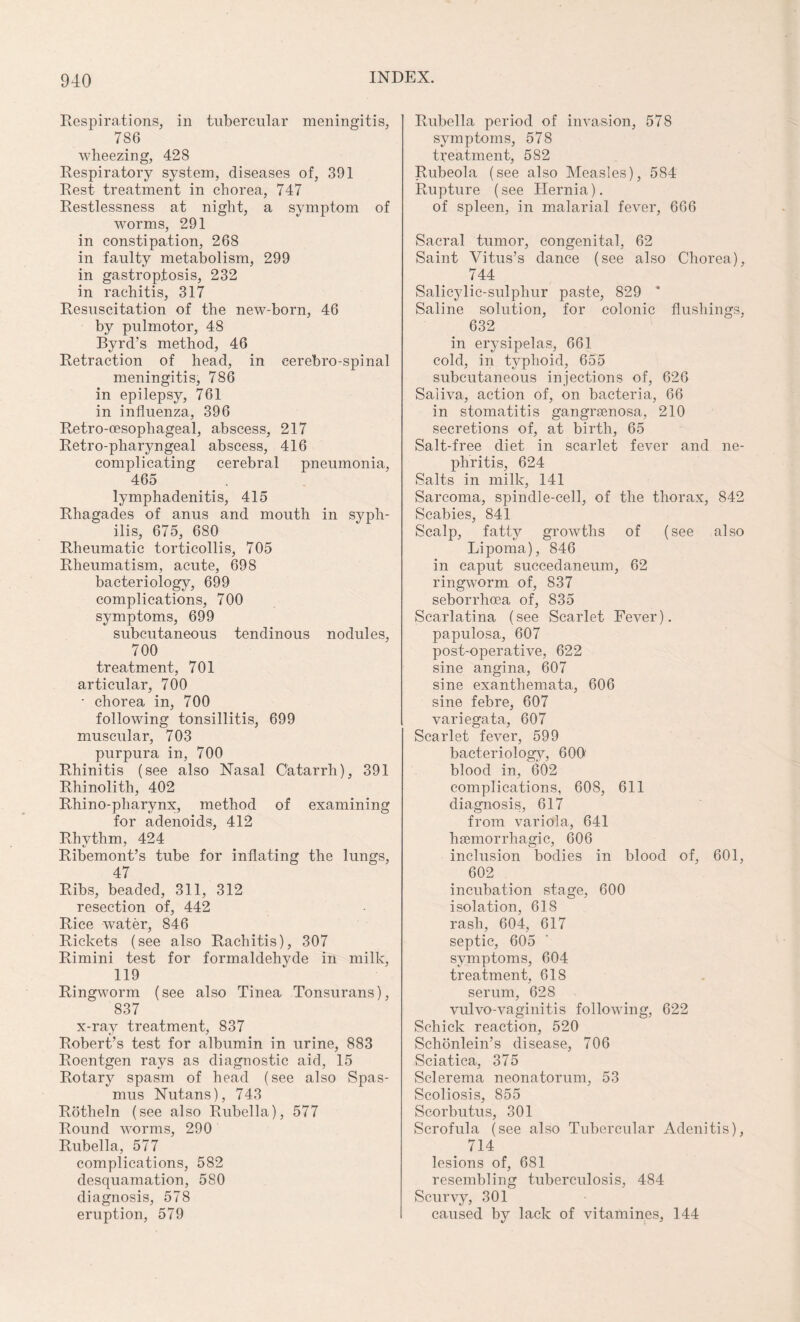 Respirations, in tubercular meningitis, 786 wheezing, 428 Respiratory system, diseases of, 391 Rest treatment in chorea, 747 Restlessness at night, a symptom of worms, 291 in constipation, 268 in faulty metabolism, 299 in gastroptosis, 232 in rachitis, 317 Resuscitation of the new-born, 46 by pulmotor, 48 Byrd’s method, 46 Retraction of head, in eerebro-spinal meningitis, 786 in epilepsy, 761 in influenza, 396 Retro-oesophageal, abscess, 217 Retro-pharyngeal abscess, 416 complicating cerebral pneumonia, 465 lymphadenitis, 415 Rhagades of anus and mouth in syph¬ ilis, 675, 680 Rheumatic torticollis, 705 Rheumatism, acute, 698 bacteriology, 699 complications, 700 symptoms, 699 subcutaneous tendinous nodules, 700 treatment, 701 articular, 700 • chorea in, 700 following tonsillitis, 699 muscular, 703 purpura in, 700 Rhinitis (see also Nasal Catarrh), 391 Rhinolith, 402 Rhino-pharynx, method of examining for adenoids, 412 Rhythm, 424 Ribemont’s tube for inflating the lungs, 47 Ribs, beaded, 311, 312 resection of, 442 Rice water, 846 Rickets (see also Rachitis), 307 Rimini test for formaldehyde in milk, 119 Ringworm (see also Tinea Tonsurans), 837 x-ray treatment, 837 Robert’s test for albumin in urine, 883 Roentgen rays as diagnostic aid, 15 Rotary spasm of head (see also Spas¬ mus Nutans), 743 Rotheln (see also Rubella), 577 Round worms, 290 Rubella, 577 complications, 582 desquamation, 580 diagnosis, 578 eruption, 579 Rubella period of invasion, 578 symptoms, 578 treatment, 582 Rubeola (see also Measles), 584 Rupture (see Hernia). of spleen, in malarial fever, 666 Sacral tumor, congenital, 62 Saint Vitus’s dance (see also Chorea), 744 Salicylic-sulphur paste, 829 * Saline solution, for colonic flushings, 632 in erysipelas, 661 cold, in typhoid, 655 subcutaneous injections of, 626 Saliva, action of, on bacteria, 66 in stomatitis gangrsenosa, 210 secretions of, at birth, 65 Salt-free diet in scarlet fever and ne¬ phritis, 624 Salts in milk, 141 Sarcoma, spindle-cell, of the thorax, 842 Scabies, 841 Scalp, fatty growths of (see also Lipoma), 846 in caput succedaneum, 62 ringworm of, 837 seborrhcea of, 835 Scarlatina (see Scarlet Fever), papulosa, 607 post-operative, 622 sine angina, 607 sine exanthemata, 606 sine febre, 607 variegata, 607 Scarlet fever, 599 bacteriology, 600 blood in, 602 complications, 608, 611 diagnosis, 617 from variola, 641 haemorrhagic, 606 inclusion bodies in blood of, 601, 602 incubation stage, 600 isolation, 61S rash, 604, 617 septic, 605 symptoms, 604 treatment, 61S serum, 628 vulvo-vaginitis following, 622 Schick reaction, 520 Schonlein’s disease, 706 Sciatica, 375 Sclerema neonatorum, 53 Scoliosis, 855 Scorbutus, 301 Scrofula (see also Tubercular Adenitis), 714 lesions of, 681 resembling tuberculosis, 484 Scurvy, 301 caused by lack of vifamines, 144
