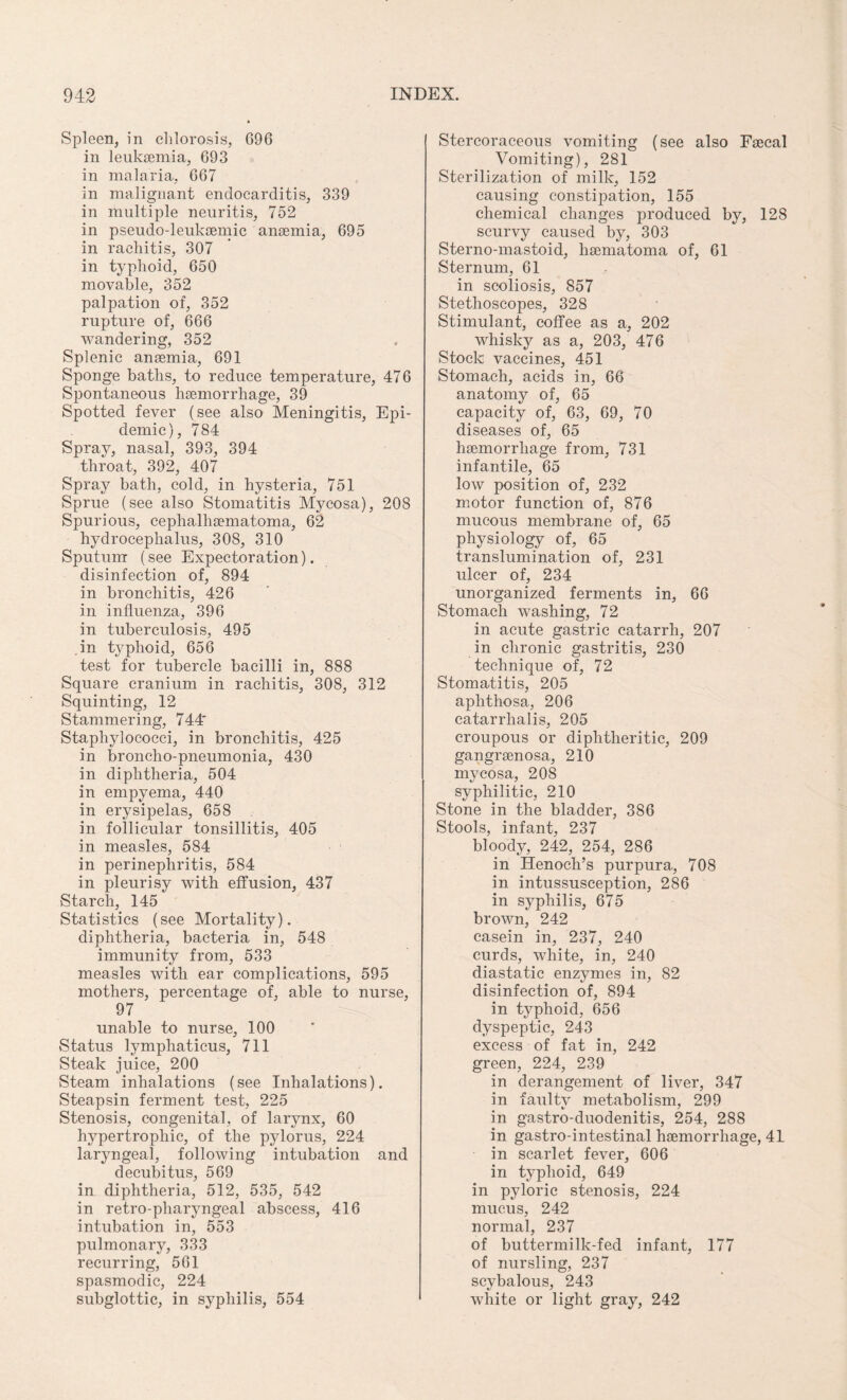 Spleen, in chlorosis, 696 in leukaemia, 693 in malaria, 667 in malignant endocarditis, 339 in multiple neuritis, 752 in pseudo-leukaemic anaemia, 695 in rachitis, 307 in typhoid, 650 movable, 352 palpation of, 352 rupture of, 666 wandering, 352 Splenic anaemia, 691 Sponge baths, to reduce temperature, 476 Spontaneous haemorrhage, 39 Spotted fever (see also Meningitis, Epi¬ demic), 784 Sprav, nasal, 393, 394 throat, 392, 407 Spray bath, cold, in hysteria, 751 Sprue (see also Stomatitis Mycosa), 208 Spurious, cephalhaematoma, 62 hydrocephalus, 308, 310 Sputum (see Expectoration), disinfection of, 894 in bronchitis, 426 in influenza, 396 in tuberculosis, 495 in typhoid, 656 test for tubercle bacilli in, 888 Square cranium in rachitis, 308, 312 Squinting, 12 Stammering, 744* Staphylococci, in bronchitis, 425 in broncho-pneumonia, 430 in diphtheria, 504 in empyema, 440 in erysipelas, 658 in follicular tonsillitis, 405 in measles, 584 in perinephritis, 584 in pleurisy with effusion, 437 Starch, 145 Statistics (see Mortality), diphtheria, bacteria in, 548 immunity from, 533 measles with ear complications, 595 mothers, percentage of, able to nurse, 97 unable to nurse, 100 Status lymphaticus, 711 Steak juice, 200 Steam inhalations (see Inhalations). Steapsin ferment test, 225 Stenosis, congenital, of larynx, 60 hypertrophic, of the pylorus, 224 laryngeal, following intubation and decubitus, 569 in diphtheria, 512, 535, 542 in retro-pharyngeal abscess, 416 intubation in, 553 pulmonary, 333 recurring, 561 spasmodic, 224 subglottic, in syphilis, 554 Stercoraceous vomiting (see also Faecal Vomiting), 281 Sterilization of milk, 152 causing constipation, 155 chemical changes produced by, 128 scurvy caused by, 303 Sterno-mastoid, haematoma of, 61 Sternum, 61 in scoliosis, 857 Stethoscopes, 328 Stimulant, coffee as a, 202 whisky as a, 203, 476 Stock vaccines, 451 Stomach, acids in, 66 anatomy of, 65 capacity of, 63, 69, 70 diseases of, 65 haemorrhage from, 731 infantile, 65 low position of, 232 motor function of, 876 mucous membrane of, 65 physiology of, 65 translumination of, 231 ulcer of, 234 unorganized ferments in, 66 Stomach washing, 72 in acute gastric catarrh, 207 in chronic gastritis, 230 technique of, 72 Stomatitis, 205 aphthosa, 206 catarrhalis, 205 croupous or diphtheritic, 209 gangraenosa, 210 mycosa, 208 syphilitic, 210 Stone in the bladder, 386 Stools, infant, 237 bloody, 242, 254, 286 in Henoch’s purpura, 708 in intussusception, 286 in syphilis, 675 brown, 242 casein in, 237, 240 curds, white, in, 240 diastatic enzymes in, 82 disinfection of, 894 in typhoid, 656 dyspeptic, 243 excess of fat in, 242 green, 224, 239 in derangement of liver, 347 in faultv metabolism, 299 in gastro-duodenitis, 254, 288 in gastro-intestinal haemorrhage, 41 in scarlet fever, 606 in typhoid, 649 in pyloric stenosis, 224 mucus, 242 normal, 237 of buttermilk-fed infant, 177 of nursling, 237 scybalous, 243 white or light gray, 242