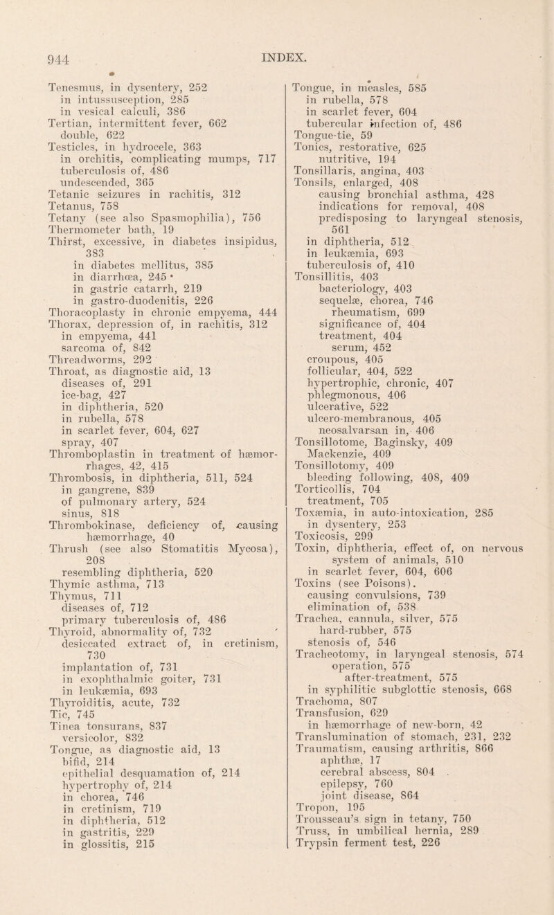 Tenesmus, in dysentery, 252 in intussusception, 285 in vesical calculi, 386 Tertian, intermittent fever, 662 double, 622 Testicles, in hydrocele, 363 in orchitis, complicating mumps, 717 tuberculosis of, 486 undescended, 365 Tetanic seizures in rachitis, 312 Tetanus, 758 Tetany (see also Spasmophilia), 756 Thermometer bath, 19 Thirst, excessive, in diabetes insipidus, 383 in diabetes mellitus, 385 in diarrhoea, 245 * in gastric catarrh, 219 in gastro-duodenitis, 226 Thoracoplasty in chronic empyema, 444 Thorax, depression of, in rachitis, 312 in empyema, 441 sarcoma of, 842 Threadworms, 292 Throat, as diagnostic aid, 13 diseases of, 291 ice-bag, 427 in diphtheria, 520 in rubella, 578 in scarlet fever, 604, 627 spray, 407 Thromboplastin in treatment of haemor¬ rhages, 42, 415 Thrombosis, in diphtheria, 511, 524 in gangrene, 839 of pulmonary artery, 524 sinus, 818 Thrombokinase, deficiency of, -causing haemorrhage, 40 Thrush (see also Stomatitis Mycosa), 208 resembling diphtheria, 520 Thymic asthma, 713 Thymus, 711 diseases of, 712 primary tuberculosis of, 486 Thyroid, abnormality of, 732 desiccated extract of, in cretinism, 730 implantation of, 731 in exophthalmic goiter, 731 in leukaemia, 693 Thyroiditis, acute, 732 Tic, 745 Tinea tonsurans, 837 versicolor, 832 Tongue, as diagnostic aid, 13 bifid, 214 epithelial desquamation of, 214 hypertrophy of, 214 in chorea, 746 in cretinism, 719 in diphtheria, 512 in gastritis, 229 in glossitis, 215 Tongue, in measles, 585 in rubella, 578 in scarlet fever, 604 tubercular Infection of, 486 Tongue-tie, 59 Tonics, restorative, 625 nutritive, 194 Tonsillaris, angina, 403 Tonsils, enlarged, 408 causing bronchial asthma, 428 indications for repioval, 408 predisposing to laryngeal stenosis, 561 in diphtheria, 512 in leukaemia, 693 tuberculosis of, 410 Tonsillitis, 403 bacteriology, 403 sequelae, chorea, 746 rheumatism, 699 significance of, 404 treatment, 404 serum, 452 croupous, 405 follicular, 404, 522 hypertrophic, chronic, 407 phlegmonous, 406 ulcerative, 522 ulcero-membranous, 405 neosalvarsan in, 406 Tonsillotome, Baginsky, 409 Mackenzie, 409 Tonsillotomy, 409 bleeding following, 408, 409 Torticollis, 704 treatment, 705 Toxaemia, in auto-intoxication, 285 in dysentery, 253 Toxicosis, 299 Toxin, diphtheria, effect of, on nervous system of animals, 510 in scarlet fever, 604, 606 Toxins (see Poisons). causing convulsions, 739 elimination of, 538 Trachea, cannula, silver, 575 liard-rubber, 575 stenosis of, 546 Tracheotomy, in laryngeal stenosis, 574 operation, 575 after-treatment, 575 in syphilitic subglottic stenosis, 668 Trachoma, 807 Transfusion, 629 in haemorrhage of new-born, 42 Translumination of stomach, 231, 232 Traumatism, causing arthritis, 866 aphthae, 17 cerebral abscess, 804 . epilepsy, 760 joint disease, 864 Tropon, 195 Trousseau’s sign in tetany, 750 Truss, in umbilical hernia, 289 Trypsin ferment test, 226
