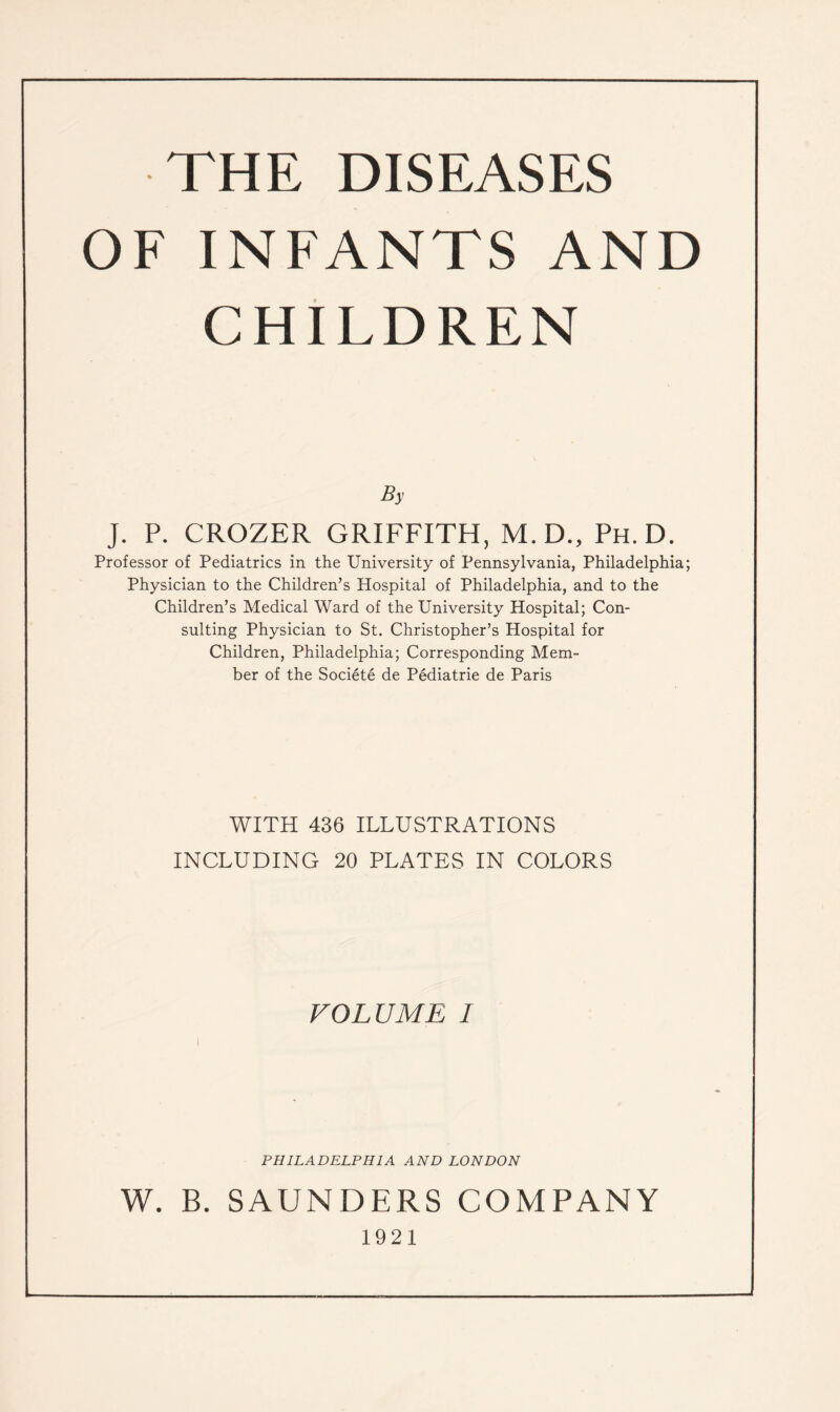 THE DISEASES OF INFANTS AND CHILDREN By J. P. CROZER GRIFFITH, M.D., Ph. D. Professor of Pediatrics in the University of Pennsylvania, Philadelphia; Physician to the Children’s Hospital of Philadelphia, and to the Children’s Medical Ward of the University Hospital; Con¬ sulting Physician to St. Christopher’s Hospital for Children, Philadelphia; Corresponding Mem¬ ber of the Societe de Pediatrie de Paris WITH 436 ILLUSTRATIONS INCLUDING 20 PLATES IN COLORS VOLUME I PHILADELPHIA AND LONDON W. B. SAUNDERS COMPANY 1921