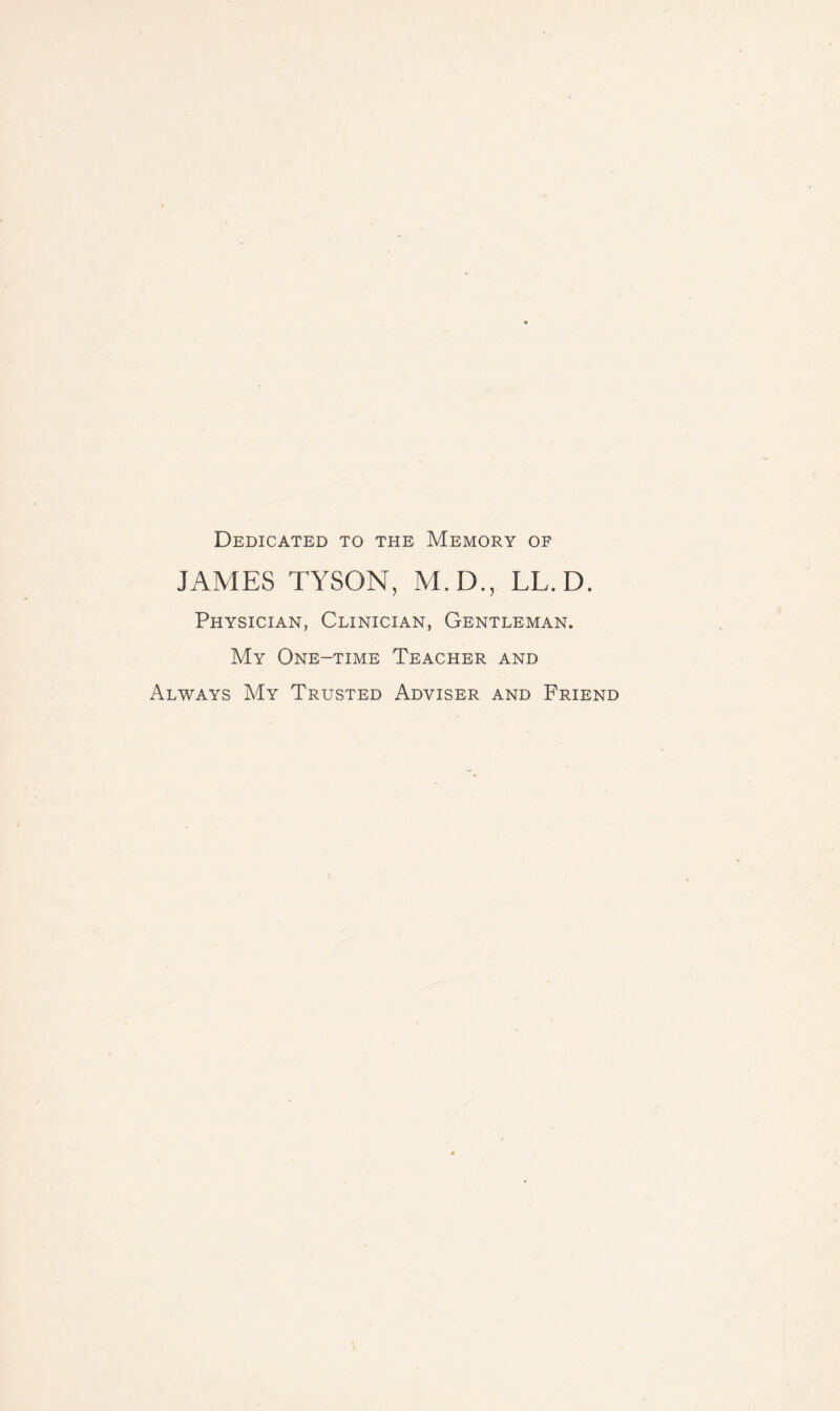 Dedicated to the Memory of JAMES TYSON, M.D., LL.D. Physician, Clinician, Gentleman. My One-time Teacher and Always My Trusted Adviser and Friend