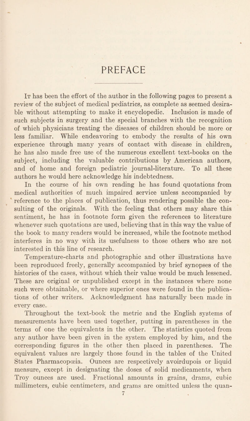 PREFACE It has been the effort of the author in the following pages to present a review of the subject of medical pediatrics, as complete as seemed desira¬ ble without attempting to make it encyclopedic. Inclusion is made of such subjects in surgery and the special branches with the recognition of which physicians treating the diseases of children should be more or less familiar. While endeavoring to embody the results of his own experience through many years of contact with disease in children, he has also made free use of the numerous excellent text-books on the subject, including the valuable contributions by American authors, and of home and foreign pediatric journal-literature. To all these authors he would here acknowledge his indebtedness. In the course of his own reading he has found quotations from medical authorities of much impaired service unless accompanied by reference to the places of publication, thus rendering possible the con¬ sulting of the originals. With the feeling that others may share this sentiment, he has in footnote form given the references to literature whenever such quotations are used, believing that in this way the value of the book to many readers would be increased, while the footnote method interferes in no way with its usefulness to those others who are not interested in this line of research. Temperature-charts and photographic and other illustrations have been reproduced freely, generally accompanied by brief synopses of the histories of the cases, without which their value would be much lessened. These are original or unpublished except in the instances where none such were obtainable, or where superior ones were found in the publica¬ tions of other writers. Acknowledgment has naturally been made in every case. Throughout the text-book the metric and the English systems of measurements have been used together, putting in parentheses in the terms of one the equivalents in the other. The statistics quoted from any author have been given in the system employed by him, and the corresponding figures in the other then placed in parentheses. The equivalent values are largely those found in the tables of the United States Pharmacopoeia. Ounces are respectively avoirdupois or liquid measure, except in designating the doses of solid medicaments, when Troy ounces are used. Fractional amounts in grains, drams, cubic millimeters, cubic centimeters, and grams are omitted unless the quan-